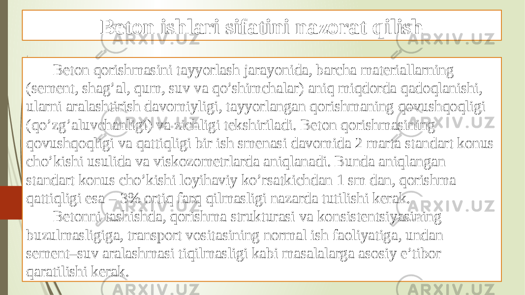 Beton ishlari sifatini nazorat qilish Beton qorishmasini tayyorlash jarayonida, barcha materiallarning (sement, shag’al, qum, suv va qo’shimchalar) aniq miqdorda qadoqlanishi, ularni aralashtirish davomiyligi, tayyorlangan qorishmaning qovushqoqligi (qo’zg’aluvchanligi) va zichligi tekshiriladi. Beton qorishmasining qovushqoqligi va qattiqligi bir ish smenasi davomida 2 marta standart konus cho’kishi usulida va viskozometrlarda aniqlanadi. Bunda aniqlangan standart konus cho’kishi loyihaviy ko’rsatkichdan 1 sm dan, qorishma qattiqligi esa – 3% ortiq farq qilmasligi nazarda tutilishi kerak. Betonni tashishda, qorishma strukturasi va konsistentsiyasining buzulmasligiga, transport vositasining normal ish faoliyatiga, undan sement–suv aralashmasi tiqilmasligi kabi masalalarga asosiy e’tibor qaratilishi kerak. 