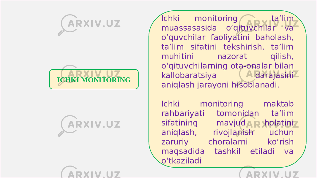 ICHKI MONITORING Ichki monitoring – ta’lim muassasasida o‘qituvchilar va o‘quvchilar faoliyatini baholash, ta’lim sifatini tekshirish, ta’lim muhitini nazorat qilish, o‘qituvchilarning ota-onalar bilan kallobaratsiya darajasini aniqlash jarayoni hisoblanadi. Ichki monitoring maktab rahbariyati tomonidan ta’lim sifatining mavjud holatini aniqlash, rivojlanish uchun zaruriy choralarni ko‘rish maqsadida tashkil etiladi va o‘tkaziladi 