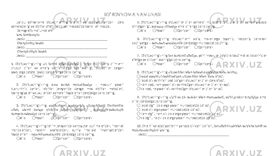 5. Oʻqituvchingizning o‘quvchilar bilan samarali muloqot qilishi, ular bilan samamiy aloqa o‘rnatganligi , pedagog etikasiga amal qilishiga baho bering. &#55357;&#56629; A’lo Yaxshi &#55357;&#56629; Qoniqarli &#55357;&#56629; Qoniqarsiz &#55357;&#56629; 6. Oʻqituvchingizning o‘quvchilarni xolis, mezonlarga tayanib, haqqoniy baholash qobiliyatiga – baholash savodxonlik darajasiga munosabat beldiring. &#55357;&#56629; A’lo Yaxshi &#55357;&#56629; Qoniqarli &#55357;&#56629; Qoniqarsiz &#55357;&#56629; 7. Oʻqituvchingizning fan kontenti sifatiga , ya’ni mavzular bo‘yicha taqdimotlar, topshiriqlar sifatiga va qiziqarli ekanligiga baho bering. &#55357;&#56629; A’lo Yaxshi &#55357;&#56629; Qoniqarli &#55357;&#56629; Qoniqarsiz &#55357;&#56629; 8. Oʻqituvchingizning o‘quvchilar bilan ishlash darajasiga baho bering. &#55357;&#56629; Faqat yaxshi o‘zlashtiradigan o‘quvchilar bilan dars o‘tadi. &#55357;&#56629; Faqat o‘zlashtirishi past bo‘lgan o‘quvchilar bilan dars o‘tadi. &#55357;&#56629; Ham past, ham yaxshi o‘zlashtiradigan o‘quvchilar bilan ishlaydi. &#55357;&#56629; Na past, na yaxshi o‘zlashtiradigan o‘quvchilar bilan ishladi. 9. Oʻqituvchingizning o‘g‘il va qiz bolalar bilan munosabati, ya’ni gender tengligiga amal qilish darajasiga baho bering. &#55357;&#56629; Faqat o‘g‘il bolalarga yaxshi munosabatda bo‘ladi. &#55357;&#56629; Faqat qizlarga yaxshi munosabatda bo‘ladi. &#55357;&#56629; Ham o‘g‘il, ham qiz bolalarga yaxshi munosabatda bo‘ladi. &#55357;&#56629; Na o‘g‘il, na qiz bolalarga yaxshi munosabatda bo‘ladi. 10. Ona tili va adabiyot fanini yanada qiziqarli bo‘lishi , fan sifatini oshirish bo‘yicha taklif va mulohazalaringizn i yozing. Javob: _______________________________________________ Ushbu soʻrovnoma o‘quvchilarning ona tili va adabiyot fanidan dars samaradorligi va o‘qitish sifatini aniqlash maqsadida tashkil etilmoqda. Demografik ma’lumotlar: Ism, famiyangiz: Javob: _______________________________________________ Otangizning kasbi: Javob: _______________________________________________ Onangizningiz kasbi: Javob: _______________________________________________ 1. Oʻqituvchingizning oʻz fanini bilish darajasi – fanga oid nazariy bilimlarni chuqur bilishi va amaliy ko‘nikmalarga ega ekanligi, o‘quvchilar bergan savollarga batafsil javob bera olishiga baho bering. &#55357;&#56629; A’lo Yaxshi &#55357;&#56629; Qoniqarli &#55357;&#56629; Qoniqarsiz &#55357;&#56629; 2. Oʻqituvchingizning dars berish metodikasiga – mavzuni yaxshi tushuntirib berishi, o‘qitish jarayonida darsga mos o‘qitish metodlari, texnologiyalari va usullaridan samarali foydalanish darajasiga baho bering. &#55357;&#56629; A’lo Yaxshi &#55357;&#56629; Qoniqarli &#55357;&#56629; Qoniqarsiz &#55357;&#56629; 3. Oʻqituvchingizning auditoriyani boshqarish, o‘quvchilarni tinchlantira olish, ularni darsga qiziqtira olish qobiliyati – pedagogik-psixologik kompetensiyasig a baho bering. &#55357;&#56629; A’lo Yaxshi &#55357;&#56629; Qoniqarli &#55357;&#56629; Qoniqarsiz &#55357;&#56629; 4. Oʻqituvchingizning ta’lim jarayonida kompyuter qurilmalaridan, internet manbalaridan, raqamli vositalardan, sun’iy intellekt imkoniyatlaridan foydalanishi – raqamli savodxonlik darajasiga baho bering. &#55357;&#56629; A’lo Yaxshi &#55357;&#56629; Qoniqarli &#55357;&#56629; Qoniqarsiz &#55357;&#56629; SO‘ROVNOMA NAMUNASI 