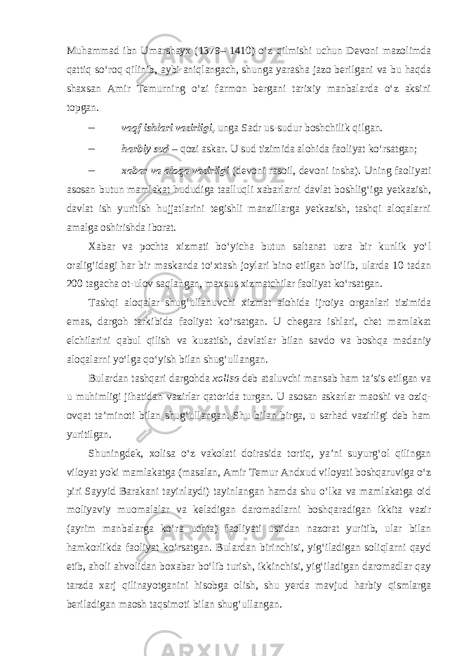 Muhammad ibn Umarshayx (1379– 1410) o‘z qilmishi uchun Devoni mazolimda qattiq so‘roq qilinib, aybi aniqlangach, shunga yarasha jazo berilgani va bu haqda shaxsan Amir Temurning o‘zi farmon bergani tarixiy manbalarda o‘z aksini topgan. – vaqf ishlari vazirligi , unga Sadr us-sudur boshchilik qilgan. – harbiy sud – qozi askar. U sud tizimida alohida faoliyat ko‘rsatgan; – xabar va aloqa vazirligi (devoni rasoil, devoni insha). Uning faoliyati asosan butun mamlakat hududiga taalluqli xabarlarni davlat boshlig‘iga yetkazish, davlat ish yuritish hujjatlarini tegishli manzillarga yetkazish, tashqi aloqalarni amalga oshirishda iborat. Xabar va pochta xizmati bo‘yicha butun saltanat uzra bir kunlik yo‘l oralig‘idagi har bir maskanda to‘xtash joylari bino etilgan bo‘lib, ularda 10 tadan 200 tagacha ot-ulov saqlangan, maxsus xizmatchilar faoliyat ko‘rsatgan. Tashqi aloqalar shug‘ullanuvchi xizmat alohida ijroiya organlari tizimida emas, dargoh tarkibida faoliyat ko‘rsatgan. U chegara ishlari, chet mamlakat elchilarini qabul qilish va kuzatish, davlatlar bilan savdo va boshqa madaniy aloqalarni yo‘lga qo‘yish bilan shug‘ullangan. Bulardan tashqari dargohda xolisa deb ataluvchi mansab ham ta’sis etilgan va u muhimligi jihatidan vazirlar qatorida turgan. U asosan askarlar maoshi va oziq- ovqat ta’minoti bilan shug‘ullangan. Shu bilan birga, u sarhad vazirligi deb ham yuritilgan. Shuningdek, xolisa o‘z vakolati doirasida tortiq, ya’ni suyurg‘ol qilingan viloyat yoki mamlakatga (masalan, Amir Temur Andxud viloyati boshqaruviga o‘z piri Sayyid Barakani tayinlaydi) tayinlangan hamda shu o‘lka va mamlakatga oid moliyaviy muomalalar va keladigan daromadlarni boshqaradigan ikkita vazir (ayrim manbalarga ko‘ra uchta) faoliyati ustidan nazorat yuritib, ular bilan hamkorlikda faoliyat ko‘rsatgan. Bulardan birinchisi, yig‘iladigan soliqlarni qayd etib, aholi ahvolidan boxabar bo‘lib turish, ikkinchisi, yig‘iladigan daromadlar qay tarzda xarj qilinayotganini hisobga olish, shu yerda mavjud harbiy qismlarga beriladigan maosh taqsimoti bilan shug‘ullangan. 