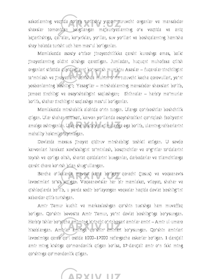 zakotlarning vaqtida to‘lab turilishi, yuqori turuvchi organlar va mansabdor shaxslar tomonidan belgilangan majburiyatlarning o‘z vaqtida va aniq bajarilishiga, qal’alar, ko‘priklar, yo‘llar, suv yo‘llari va boshqalarning hamisha shay holatda turishi uch ham mas’ul bo‘lganlar. Mamlakatda asosiy e’tibor jinoyatchilikka qarshi kurashga emas, balki jinoyatlarning oldini olishga qaratilgan. Jumladan, huquqni muhofaza qilish organlari sifatida quyidagilarni ko‘rsatish mumkin: Asaslar – fuqarolar tinchiligini ta’minlash va jinoyatlarni ochishda muhim o‘rin tutuvchi kecha qorovullari, ya’ni posbonlarning boshlig‘i; Yasag‘lar – mirshablarning mansabdor shaxslari bo‘lib, jamoat tinchligi va osoyishtaligini saqlashgan; Shihnalar – harbiy ma’murlar bo‘lib, shahar tinchligini saqlashga mas’ul bo‘lganlar. Mamlakatda mirshablik alohida o‘rin tutgan. Ularga qo‘rboshilar boshchilik qilgan. Ular shahar tartiboti, karvon yo‘llarida osoyishtalikni qo‘riqlash faoliyatini amalga oshirganlar. Ular o‘z tarkibiy tuzilmalariga ega bo‘lib, ularning rahbarlarini mahalliy hokimlar tayinlagan. Davlatda maxsus jinoyat qidiruv mirshabligi tashkil etilgan. U savdo karvonlari harakati xavfsizligini ta’minlash, bosqinchilar va o‘g‘rilar to‘dalarini topish va qo‘lga olish, shariat qoidalarini buzganlar, darbadarlar va tilamchilarga qarshi chora ko‘rish bilan shug‘ullangan. Barcha o‘lkalarda mavqei katta bo‘lgan qorachi (josus) va voqeanavis lavozimlari ta’sis etilgan. Voqeanavislar har bir mamlakat, viloyat, shahar va qishloqlarda bo‘lib, u yerda sodir bo‘layotgan voqealar haqida davlat boshlig‘ini xabardor qilib turishgan. Amir Temur kuchli va markazlashgan qo‘shin tuzishga ham muvaffaq bo‘lgan. Qo‘shin bevosita Amir Temur, ya’ni davlat boshlig‘iga bo‘ysungan. Harbiy ishlar bo‘yicha amirning birinchi o‘rinbosari amirlar amiri – Amir ul-umaro hisoblangan. Amirlar amiriga qo‘shin amirlari bo‘ysungan. Qo‘shin amirlari lavozimiga qarab qo‘l ostida 1000–12000 nafargacha askarlar bo‘lgan. 1-darajali amir ming kishiga qo‘mondonlik qilgan bo‘lsa, 12-darajali amir o‘n ikki ming qo‘shinga qo‘mondonlik qilgan. 