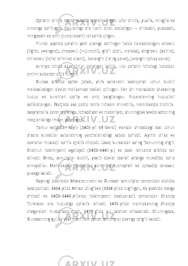 Qo‘shin o‘nlik tizimi asosida tashkil etilgan. Ular o‘nlik, yuzlik, minglik va tumanga bo‘lingan. Har biriga o‘z nomi bilan ataladigan – o‘nboshi, yuzboshi, mingboshi va amir (tumanboshi) rahbarlik qilgan. Yurish paytida qo‘shin yetti qismga bo‘lingan holda harakatlangan: xirovul (ilg‘or, avangard), chopovul (hujumchi), g‘o‘l (qo‘l, markaz), shig‘ovul (zahira), chindovul (ichki ta’minot qismi), barong‘ir ( o‘ng qanot), jarong‘ir (chap qanot). Armiya ichida xabarchilar qo‘yilgan bo‘lib, ular qo‘shin ichidagi holatdan amirni xabardor qilib turgan. Xulosa sifatida aytish joizki, yirik saltanatni boshqarish uchun kuchli markazlashgan davlat mahkamasi tashkil qilingan. Har bir mansabdor shaxsning huquq va burchlari qat’iy va aniq belgilangan. Fuqarolarning huquqlari kafolatlangan. Natijada esa qattiq tartib intizom o‘rnatilib, mamlakatda tinchlik- osoyishtalik qaror topishiga, iqtisodiyot va madaniyat, shuningdek savdo-sotiqning rivojlanishiga imkon yaratilgan. Temur vafotidan keyin (1405-yil 18-fevral) vorislar o‘rtasidagi taxt uchun o‘zaro kurashlar saltanatning parchalanishiga sabab bo‘ladi. Ayrim o‘lka va davlatlar mustaqil bo‘lib ajralib chiqadi. Uzoq kurashdan so‘ng Temurning o‘g‘li Shohruh hokimiyatni egallaydi (1409–1447-y.) va bosh rahnamo sifatida tan olinadi. Biroq, temuriylar kuchli, yaxlit davlat tashkil etishga muvaffaq bo‘la olmaydilar. Mamlakatda tarqoqlik, zulmning kuchayishi va iqtisodiy tanazzul yuzaga keladi. Keyingi davrlarda Movarounnahr va Xuroson temuriylar tomonidan alohida boshqariladi. 1414-yilda Mirzo Ulug‘bek (1394-yilda tug‘ilgan, 15 yoshida taxtga o‘tiradi va 1409–1449-yillarda hokimiyatni boshqaradi) tomonidan Sharqiy Turkiston o‘z hududiga qo‘shib olinadi. 1425-yilda mamlakatning Sharqiy chegaralari mustahkamlanadi. 1428-yilda pul islohoti o‘tkaziladi. Shuningdek, Xurosonning gullab-yashnashi ham aynan temuriylar davriga to‘g‘ri keladi. 