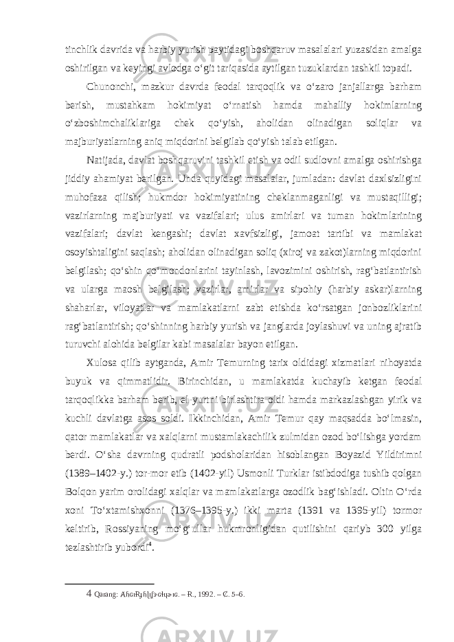 tinchlik davrida va harbiy yurish paytidagi boshqaruv masalalari yuzasidan amalga oshirilgan va keyingi avlodga o‘git tariqasida aytilgan tuzuklardan tashkil topadi. Chunonchi, mazkur davrda feodal tarqoqlik va o‘zaro janjallarga barham berish, mustahkam hokimiyat o‘rnatish hamda mahalliy hokimlarning o‘zboshimchaliklariga chek qo‘yish, aholidan olinadigan soliqlar va majburiyatlarning aniq miqdorini belgilab qo‘yish talab etilgan. Natijada, davlat boshqaruvini tashkil etish va odil sudlovni amalga oshirishga jiddiy ahamiyat berilgan. Unda quyidagi masalalar, jumladan: davlat daxlsizligini muhofaza qilish; hukmdor hokimiyatining cheklanmaganligi va mustaqilligi; vazirlarning majburiyati va vazifalari; ulus amirlari va tuman hokimlarining vazifalari; davlat kengashi; davlat xavfsizligi, jamoat tartibi va mamlakat osoyishtaligini saqlash; aholidan olinadigan soliq (xiroj va zakot)larning miqdorini belgilash; qo‘shin qo‘mondonlarini tayinlash, lavozimini oshirish, rag‘batlantirish va ularga maosh belgilash; vazirlar, amirlar va sipohiy (harbiy askar)larning shaharlar, viloyatlar va mamlakatlarni zabt etishda ko‘rsatgan jonbozliklarini rag‘batlantirish; qo‘shinning harbiy yurish va janglarda joylashuvi va uning ajratib turuvchi alohida belgilar kabi masalalar bayon etilgan. Xulosa qilib aytganda, Amir Temurning tarix oldidagi xizmatlari nihoyatda buyuk va qimmatlidir. Birinchidan, u mamlakatda kuchayib ketgan feodal tarqoqlikka barham berib, el-yurtni birlashtira oldi hamda markazlashgan yirik va kuchli davlatga asos soldi. Ikkinchidan, Amir Temur qay maqsadda bo‘lmasin, qator mamlakatlar va xalqlarni mustamlakachilik zulmidan ozod bo‘lishga yordam berdi. O‘sha davrning qudratli podsholaridan hisoblangan Boyazid Yildirimni (1389–1402-y.) tor-mor etib (1402-yil) Usmonli Turklar istibdodiga tushib qolgan Bolqon yarim orolidagi xalqlar va mamlakatlarga ozodlik bag‘ishladi. Oltin O‘rda xoni To‘xtamishxonni (1376–1395-y.) ikki marta (1391 va 1395-yil) tormor keltirib, Rossiyaning mo‘g‘ullar hukmronligidan qutilishini qariyb 300 yilga tezlashtirib yubordi 4 . 4 Qarang: ȺɦɢɪɌɟɦɭɪʆɝɢɬɥɚɪɢ. – Ɍ., 1992. – Ȼ. 5–6. 