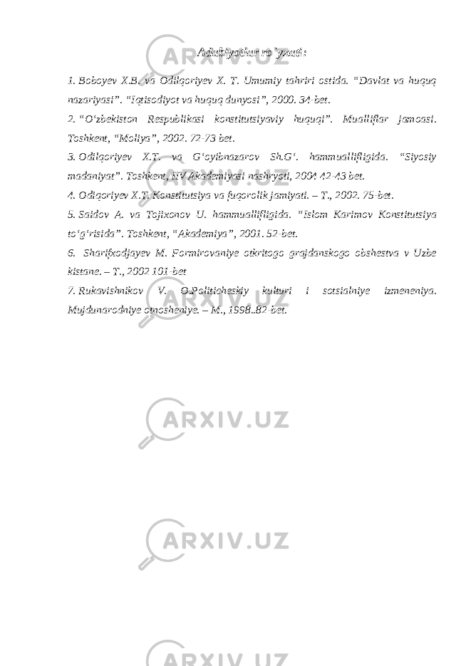 Adabiyotlar rо`yxati : 1. Boboyev X.B. va Odilqoriyev X. T. Umumiy tahriri ostida. “Davlat va huquq nazariyasi”. “Iqtisodiyot va huquq dunyosi”, 2000. 34-bet. 2. “O‘zbekiston Respublikasi konstitutsiyaviy huquqi”. Mualliflar jamoasi. Toshkent, “Moliya”, 2002. 72-73 bet. 3. Odilqoriyev X.T. va G‘oyibnazarov Sh.G‘. hammuallifligida. “Siyosiy madaniyat”. Toshkent, IIV Akademiyasi nashryoti, 2004 42-43 bet. 4. Odiqoriyev X.T. Konstitutsiya va fuqorolik jamiyati. – T., 2002. 75-bet. 5. Saidov A. va Tojixonov U. hammuallifligida. “Islom Karimov Konstitutsiya to‘g‘risida”. Toshkent, “Akademiya”, 2001. 52-bet. 6. Sharifxodjayev M. Formirovaniye otkritogo grajdanskogo obshestva v Uzbe kistane. – T., 2002 101-bet 7. Rukavishnikov V. O.Politicheskiy kulturi i sotsialniye izmeneniya. Mujdunarodniye otnosheniye. – M., 1998..82-bet. 