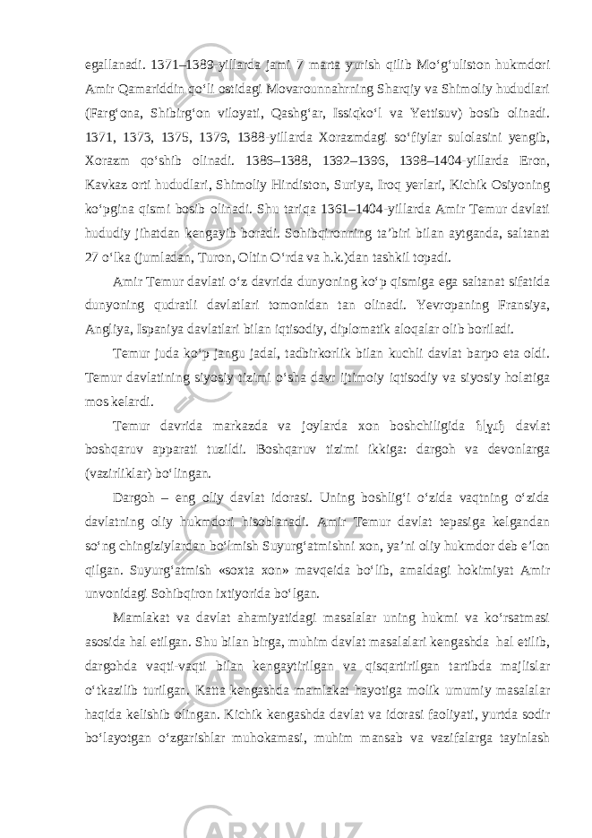 egallanadi. 1371–1389-yillarda jami 7 marta yurish qilib Mo‘g‘uliston hukmdori Amir Qamariddin qo‘li ostidagi Movarounnahrning Sharqiy va Shimoliy hududlari (Farg‘ona, Shibirg‘on viloyati, Qashg‘ar, Issiqko‘l va Yettisuv) bosib olinadi. 1371, 1373, 1375, 1379, 1388-yillarda Xorazmdagi so‘fiylar sulolasini yengib, Xorazm qo‘shib olinadi. 1386–1388, 1392–1396, 1398–1404-yillarda Eron, Kavkaz orti hududlari, Shimoliy Hindiston, Suriya, Iroq yerlari, Kichik Osiyoning ko‘pgina qismi bosib olinadi. Shu tariqa 1361–1404-yillarda Amir Temur davlati hududiy jihatdan kengayib boradi. Sohibqironning ta’biri bilan aytganda, saltanat 27 o‘lka (jumladan, Turon, Oltin O‘rda va h.k.)dan tashkil topadi. Amir Temur davlati o‘z davrida dunyoning ko‘p qismiga ega saltanat sifatida dunyoning qudratli davlatlari tomonidan tan olinadi. Yevropaning Fransiya, Angliya, Ispaniya davlatlari bilan iqtisodiy, diplomatik aloqalar olib boriladi. Temur juda ko‘p jangu jadal, tadbirkorlik bilan kuchli davlat barpo eta oldi. Temur davlatining siyosiy tizimi o‘sha davr ijtimoiy iqtisodiy va siyosiy holatiga mos kelardi. Temur davrida markazda va joylarda xon boshchiligida ɦɭɣɹɧ davlat boshqaruv apparati tuzildi. Boshqaruv tizimi ikkiga: dargoh va devonlarga (vazirliklar) bo‘lingan. Dargoh – eng oliy davlat idorasi. Uning boshlig‘i o‘zida vaqtning o‘zida davlatning oliy hukmdori hisoblanadi. Amir Temur davlat tepasiga kelgandan so‘ng chingiziylardan bo‘lmish Suyurg‘atmishni xon, ya’ni oliy hukmdor deb e’lon qilgan. Suyurg‘atmish «soxta xon» mavqeida bo‘lib, amaldagi hokimiyat Amir unvonidagi Sohibqiron ixtiyorida bo‘lgan. Mamlakat va davlat ahamiyatidagi masalalar uning hukmi va ko‘rsatmasi asosida hal etilgan. Shu bilan birga, muhim davlat masalalari kengashda hal etilib, dargohda vaqti-vaqti bilan kengaytirilgan va qisqartirilgan tartibda majlislar o‘tkazilib turilgan. Katta kengashda mamlakat hayotiga molik umumiy masalalar haqida kelishib olingan. Kichik kengashda davlat va idorasi faoliyati, yurtda sodir bo‘layotgan o‘zgarishlar muhokamasi, muhim mansab va vazifalarga tayinlash 