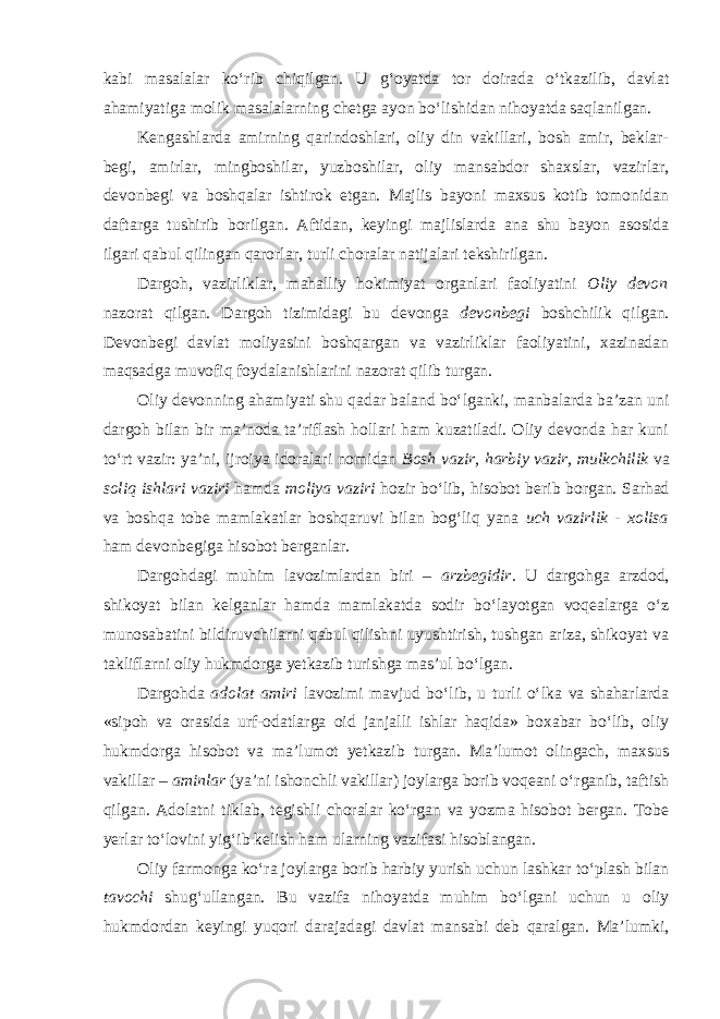 kabi masalalar ko‘rib chiqilgan. U g‘oyatda tor doirada o‘tkazilib, davlat ahamiyatiga molik masalalarning chetga ayon bo‘lishidan nihoyatda saqlanilgan. Kengashlarda amirning qarindoshlari, oliy din vakillari, bosh amir, beklar- begi, amirlar, mingboshilar, yuzboshilar, oliy mansabdor shaxslar, vazirlar, devonbegi va boshqalar ishtirok etgan. Majlis bayoni maxsus kotib tomonidan daftarga tushirib borilgan. Aftidan, keyingi majlislarda ana shu bayon asosida ilgari qabul qilingan qarorlar, turli choralar natijalari tekshirilgan. Dargoh, vazirliklar, mahalliy hokimiyat organlari faoliyatini Oliy devon nazorat qilgan. Dargoh tizimidagi bu devonga devonbegi boshchilik qilgan. Devonbegi davlat moliyasini boshqargan va vazirliklar faoliyatini, xazinadan maqsadga muvofiq foydalanishlarini nazorat qilib turgan. Oliy devonning ahamiyati shu qadar baland bo‘lganki, manbalarda ba’zan uni dargoh bilan bir ma’noda ta’riflash hollari ham kuzatiladi. Oliy devonda har kuni to‘rt vazir: ya’ni, ijroiya idoralari nomidan Bosh vazir, harbiy vazir, mulkchilik va soliq ishlari vaziri hamda moliya vaziri hozir bo‘lib, hisobot berib borgan. Sarhad va boshqa tobe mamlakatlar boshqaruvi bilan bog‘liq yana uch vazirlik - xolisa ham devonbegiga hisobot berganlar. Dargohdagi muhim lavozimlardan biri – arzbegidir . U dargohga arzdod, shikoyat bilan kelganlar hamda mamlakatda sodir bo‘layotgan voqealarga o‘z munosabatini bildiruvchilarni qabul qilishni uyushtirish, tushgan ariza, shikoyat va takliflarni oliy hukmdorga yetkazib turishga mas’ul bo‘lgan. Dargohda adolat amiri lavozimi mavjud bo‘lib, u turli o‘lka va shaharlarda «sipoh va orasida urf-odatlarga oid janjalli ishlar haqida» boxabar bo‘lib, oliy hukmdorga hisobot va ma’lumot yetkazib turgan. Ma’lumot olingach, maxsus vakillar – aminlar (ya’ni ishonchli vakillar) joylarga borib voqeani o‘rganib, taftish qilgan. Adolatni tiklab, tegishli choralar ko‘rgan va yozma hisobot bergan. Tobe yerlar to‘lovini yig‘ib kelish ham ularning vazifasi hisoblangan. Oliy farmonga ko‘ra joylarga borib harbiy yurish uchun lashkar to‘plash bilan tavochi shug‘ullangan. Bu vazifa nihoyatda muhim bo‘lgani uchun u oliy hukmdordan keyingi yuqori darajadagi davlat mansabi deb qaralgan. Ma’lumki, 