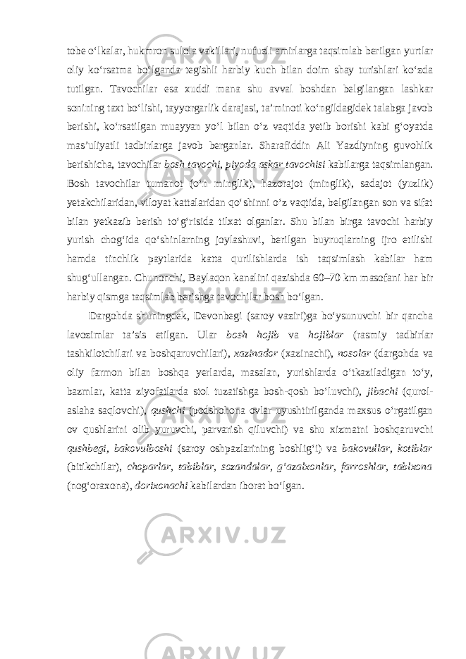 tobe o‘lkalar, hukmron sulola vakillari, nufuzli amirlarga taqsimlab berilgan yurtlar oliy ko‘rsatma bo‘lganda tegishli harbiy kuch bilan doim shay turishlari ko‘zda tutilgan. Tavochilar esa xuddi mana shu avval boshdan belgilangan lashkar sonining taxt bo‘lishi, tayyorgarlik darajasi, ta’minoti ko‘ngildagidek talabga javob berishi, ko‘rsatilgan muayyan yo‘l bilan o‘z vaqtida yetib borishi kabi g‘oyatda mas’uliyatli tadbirlarga javob berganlar. Sharafiddin Ali Yazdiyning guvohlik berishicha, tavochilar bosh tavochi , piyoda askar tavochisi kabilarga taqsimlangan. Bosh tavochilar tumanot (o‘n minglik), hazorajot (minglik), sadajot (yuzlik) yetakchilaridan, viloyat kattalaridan qo‘shinni o‘z vaqtida, belgilangan son va sifat bilan yetkazib berish to‘g‘risida tilxat olganlar. Shu bilan birga tavochi harbiy yurish chog‘ida qo‘shinlarning joylashuvi, berilgan buyruqlarning ijro etilishi hamda tinchlik paytlarida katta qurilishlarda ish taqsimlash kabilar ham shug‘ullangan. Chunonchi, Baylaqon kanalini qazishda 60–70 km masofani har bir harbiy qismga taqsimlab berishga tavochilar bosh bo‘lgan. Dargohda shuningdek, Devonbegi (saroy vaziri)ga bo‘ysunuvchi bir qancha lavozimlar ta’sis etilgan. Ular bosh hojib va hojiblar (rasmiy tadbirlar tashkilotchilari va boshqaruvchilari), xazinador (xazinachi), nosolar (dargohda va oliy farmon bilan boshqa yerlarda, masalan, yurishlarda o‘tkaziladigan to‘y, bazmlar, katta ziyofatlarda stol tuzatishga bosh-qosh bo‘luvchi), jibachi (qurol- aslaha saqlovchi), qushchi (podshohona ovlar uyushtirilganda maxsus o‘rgatilgan ov qushlarini olib yuruvchi, parvarish qiluvchi) va shu xizmatni boshqaruvchi qushbegi, bakovulboshi (saroy oshpazlarining boshlig‘i) va bakovullar, kotiblar (bitikchilar), choparlar, tabiblar, sozandalar, g‘azalxonlar, farroshlar, tablxona (nog‘oraxona), dorixonachi kabilardan iborat bo‘lgan. 