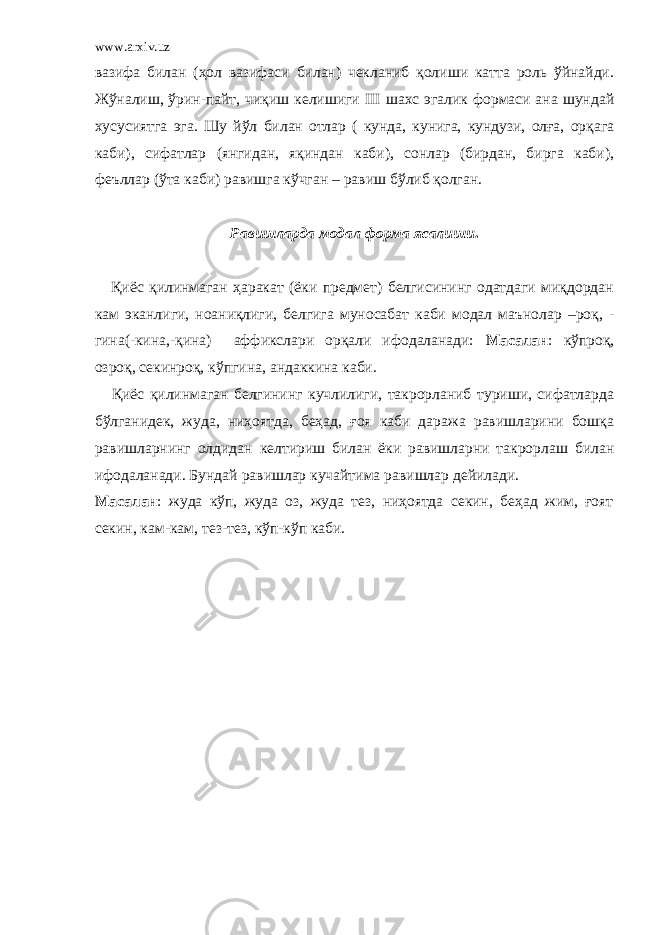 www.arxiv.uz вазифа билан (ҳол вазифаси билан) чекланиб қолиши катта роль ўйнайди. Жўналиш, ўрин-пайт, чиқиш келишиги III шахс эгалик формаси ана шундай хусусиятга эга. Шу йўл билан отлар ( кунда, кунига, кундузи, олға, орқага каби), сифатлар (янгидан, яқиндан каби), сонлар (бирдан, бирга каби), феъллар (ўта каби) равишга кўчган – равиш бўлиб қолган. Равишларда модал форма ясалиши . Қиёс қилинмаган ҳаракат (ёки предмет) белгисининг одатдаги миқдордан кам эканлиги, ноаниқлиги, белгига муносабат каби модал маънолар –роқ, - гина(-кина,-қина) аффикслари орқали ифодаланади: Масалан : кўпроқ, озроқ, секинроқ, кўпгина, андаккина каби. Қиёс қилинмаган белгининг кучлилиги, такрорланиб туриши, сифатларда бўлганидек, жуда, ниҳоятда, беҳад, ғоя каби даража равишларини бошқа равишларнинг олдидан келтириш билан ёки равишларни такрорлаш билан ифодаланади. Бундай равишлар кучайтима равишлар дейилади. Масалан : жуда кўп, жуда оз, жуда тез, ниҳоятда секин, беҳад жим, ғоят секин, кам-кам, тез-тез, кўп-кўп каби. 