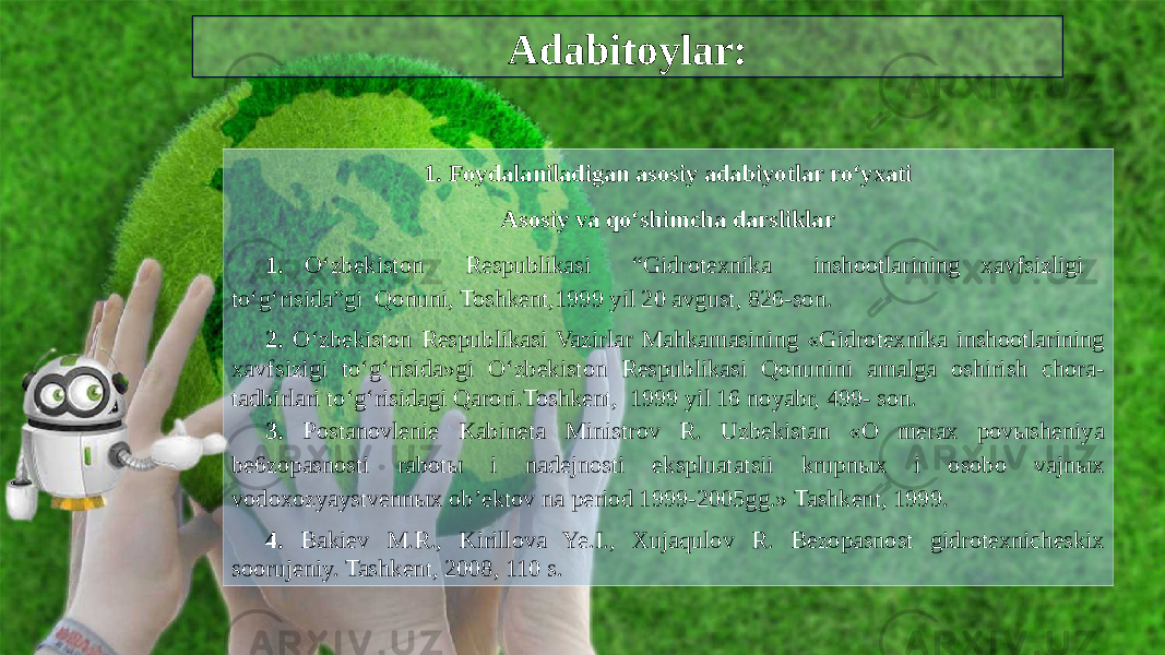 Adabitoylar: 1. Foydalaniladigan asosiy adabiyotlar ro‘yxati Asosiy va qo‘shimcha darsliklar 1. O‘zbekiston Respublikasi “Gidrotexnika inshootlarining xavfsizligi to‘g‘risida”gi Qonuni, Toshkent,1999 yil 20 avgust, 826-son. 2. O‘zbekiston Respublikasi Vazirlar Mahkamasining «Gidrotexnika inshootlarining xavfsizigi to‘g‘risida»gi O‘zbekiston Respublikasi Qonunini amalga oshirish chora- tadbirlari to‘g‘risidagi Qarori.Toshkent, 1999 yil 16 noyabr, 499- son. 3. Postanovlenie Kabineta Ministrov R. Uzbekistan «O merax povыsheniya be6zopasnosti rabotы i nadejnosti ekspluatatsii krupnыx i osobo vajnыx vodoxozyaystvennыx ob’ektov na period 1999-2005gg.» Tashkent, 1999. 4. Bakiev M.R., Kirillova Ye.I., Xujaqulov R. Bezopasnost gidrotexnicheskix soorujeniy. Tashkent, 2008, 110 s. 