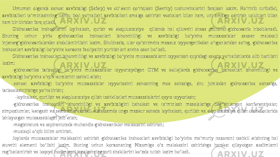 Umuman olganda sanoat xavfsizligi (Safety) va ob’ektni qo‘riqlash (Secrity) tushunchalarini farqlash lozim. Ko‘rinib turibdiki, xavfsizlikni ta’minlashning ushbu ikki yo‘nalishi xavfsizlikni amalga oshirish vositalari bilan ham, uni amalga oshirish uslublari bilan ham bir-biridan farq qiladi. Gidrotexnika inshootlarini loyihalash, qurish va ekspluatatsiya qilishda hal qiluvchi shaxs muhandi-gidrotexnik hisoblanadi. Shuning uchun yirik gidrotexnika inshootlari ishonchliligi va xavfsizligi bo‘yicha mutaxassislar asosan malakali injenerg‘gidrotexniklardan shakllantirilishi lozim. Shubhasiz, ular qo‘shimcha maxsus tayyorgarlikdan o‘tganlaridan so‘ng, gidrotexnika inshootlari xavfsizligi bo‘yicha korxona faoliyatini yuritishlari ancha oson bo‘ladi. Gidrotexnika inshootlari ishonchliligi va xavfsizligi bo‘yicha mutaxassislarni tayyorlash quyidagi asosiy yo‘nalishlarda olib borilishi lozim: -gidrotexnika ixtisosligi bo‘yicha mutaxassislar tayyorlaydigan OTM va kollejlarda gidrotexnika inshootlari ishonchliligi va xavfsizligi bo‘yicha o‘quv kurslarini tashkil etish; -sanoat xavfsizligi bo‘yicha mutaxassislar tayyorlashni sanoatning mos sohasiga, shu jumladan gidrotexnika sohasiga, ixtisoslashtirishga yo‘naltirish; -loyihalash, qurilish va ekspluatatsiya qilish tashkilotlari mutaxassislarini qayta tayyorlash; -gidrotexnika inshootlari ishonchliligi va xavfsizligini baholash va ta’minlash masalalariga bag‘ishlangan konferensiyalar, simpoziumlar, kengash va seminarlar tashkil etish hamda unga mazkur sohada loyihalash, qurilish va ekspluatatsiya qilish tashkilotlarida ishlayotgan mutaxassislarni jalb etish; -magistratura va aspiranturada muhandis-gidrotexniklar malakasini oshirish; -mustaqil o‘qib bilim orttirish. Joylarda mutaxassislar malakasini oshirish gidrotexnika inshootlari xavfsizligi bo‘yicha ma’muriy nazoratni tashkil etishning hal etuvchi elementi bo‘lishi lozim. Buning uchun korxonaning Nizomiga o‘z malakasini oshirishga harakat qilayotgan xodimlarni rag‘batlantirish va loqayd hodimlarni jazolashning turli shakllarini ko‘zda tutish lozim bo‘ladi. 