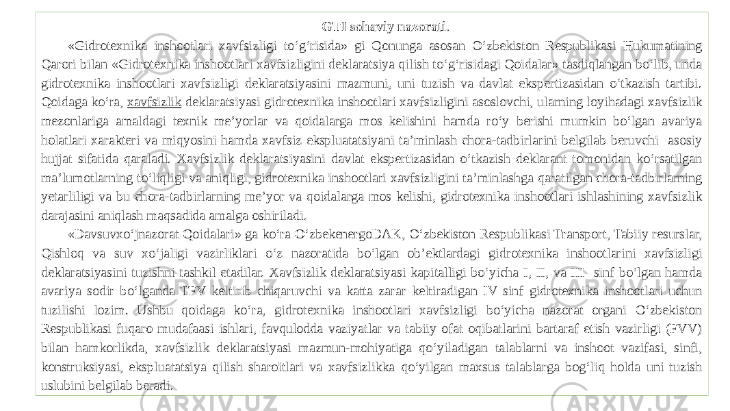 GTI sohaviy nazorati. «Gidrotexnika inshootlari xavfsizligi to‘g‘risida» gi Qonunga asosan O‘zbekiston Respublikasi Hukumatining Qarori bilan «Gidrotexnika inshootlari xavfsizligini deklaratsiya qilish to‘g‘risidagi Qoidalar» tasdiqlangan bo‘lib, unda gidrotexnika inshootlari xavfsizligi deklaratsiyasini mazmuni, uni tuzish va davlat ekspertizasidan o‘tkazish tartibi. Qoidaga ko‘ra, xavfsizlik deklaratsiyasi gidrotexnika inshootlari xavfsizligini asoslovchi, ularning loyihadagi xavfsizlik mezonlariga amaldagi texnik me’yorlar va qoidalarga mos kelishini hamda ro‘y berishi mumkin bo‘lgan avariya holatlari xarakteri va miqyosini hamda xavfsiz ekspluatatsiyani ta’minlash chora-tadbirlarini belgilab beruvchi asosiy hujjat sifatida qaraladi. Xavfsizlik deklaratsiyasini davlat ekspertizasidan o‘tkazish deklarant tomonidan ko‘rsatilgan ma’lumotlarning to‘liqligi va aniqligi, gidrotexnika inshootlari xavfsizligini ta’minlashga qaratilgan chora-tadbirlarning yetarliligi va bu chora-tadbirlarning me’yor va qoidalarga mos kelishi, gidrotexnika inshootlari ishlashining xavfsizlik darajasini aniqlash maqsadida amalga oshiriladi. «Davsuvxo‘jnazorat Qoidalari» ga ko‘ra O‘zbekenergoDAK, O‘zbekiston Respublikasi Transport, Tabiiy resurslar, Qishloq va suv xo‘jaligi vazirliklari o‘z nazoratida bo‘lgan ob’ektlardagi gidrotexnika inshootlarini xavfsizligi deklaratsiyasini tuzishni tashkil etadilar. Xavfsizlik deklaratsiyasi kapitalligi bo‘yicha I, II, va III sinf bo‘lgan hamda avariya sodir bo‘lganda TFV keltirib chiqaruvchi va katta zarar keltiradigan IV sinf gidrotexnika inshootlari uchun tuzilishi lozim. Ushbu qoidaga ko‘ra, gidrotexnika inshootlari xavfsizligi bo‘yicha nazorat organi O‘zbekiston Respublikasi fuqaro mudafaasi ishlari, favqulodda vaziyatlar va tabiiy ofat oqibatlarini bartaraf etish vazirligi (FVV) bilan hamkorlikda, xavfsizlik deklaratsiyasi mazmun-mohiyatiga qo‘yiladigan talablarni va inshoot vazifasi, sinfi, konstruksiyasi, ekspluatatsiya qilish sharoitlari va xavfsizlikka qo‘yilgan maxsus talablarga bog‘liq holda uni tuzish uslubini belgilab beradi. 