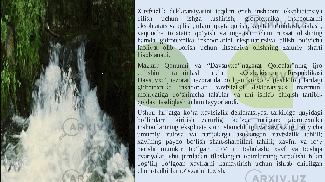 Xavfsizlik deklaratsiyasini taqdim etish inshootni ekspluatatsiya qilish uchun ishga tushirish, gidrotexnika inshootlarini ekspluatatsiya qilish, ularni qayta qurish, kapital ta’mirlash, tiklash, vaqtincha to‘xtatib qo‘yish va tugatish uchun ruxsat olishning hamda gidrotexnika inshootlarini ekspluatatsiya qilish bo‘yicha faoliyat olib borish uchun litsenziya olishning zaruriy sharti hisoblanadi. Mazkur Qonunni va “Davsuvxo‘jnazorat Qoidalar”ning ijro etilishini ta’minlash uchun «O‘zbekiston Respublikasi Davsuvxo‘jnazorat nazoratida bo‘lgan korxona (tashkilot) lardagi gidrotexnika inshootlari xavfsizligi deklaratsiyasi mazmun- mohiyatiga qo‘shimcha talablar va uni ishlab chiqish tartibi» qoidasi tasdiqlash uchun tayyorlandi. Ushbu hujjatga ko‘ra xavfsizlik deklaratsiyasi tarkibiga quyidagi bo‘limlarni kiritish zarurligi ko‘zda tutilgan: gidrotexnika inshootlarining ekspluatatsion ishonchliligi va xavfsizligi bo‘yicha umumiy xulosa va natijalarga asoslangan xavfsizlik tahlili; xavfning paydo bo‘lish shart-sharoitlari tahlili; xavfni va ro‘y berishi mumkin bo‘lgan TFV ni baholash; xavf va boshqa avariyalar, shu jumladan ifloslangan oqimlarning tarqalishi bilan bog‘liq bo‘lgoan xavflarni kamaytirish uchun ishlab chiqilgan chora-tadbirlar ro‘yxatini tuzish. 