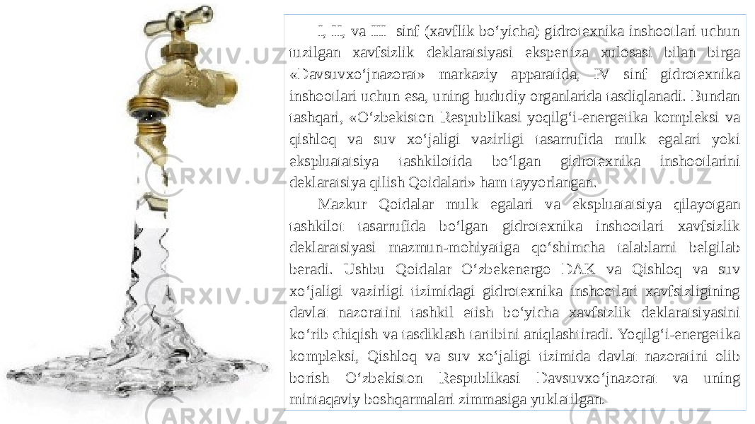 I, II, va III sinf (xavflik bo‘yicha) gidrotexnika inshootlari uchun tuzilgan xavfsizlik deklaratsiyasi ekspertiza xulosasi bilan birga «Davsuvxo‘jnazorat» markaziy apparatida, IV sinf gidrotexnika inshootlari uchun esa, uning hududiy organlarida tasdiqlanadi. Bundan tashqari, «O‘zbekiston Respublikasi yoqilg‘i-energetika kompleksi va qishloq va suv xo‘jaligi vazirligi tasarrufida mulk egalari yoki ekspluatatsiya tashkilotida bo‘lgan gidrotexnika inshootlarini deklaratsiya qilish Qoidalari» ham tayyorlangan. Mazkur Qoidalar mulk egalari va ekspluatatsiya qilayotgan tashkilot tasarrufida bo‘lgan gidrotexnika inshootlari xavfsizlik deklaratsiyasi mazmun-mohiyatiga qo‘shimcha talablarni belgilab beradi. Ushbu Qoidalar O‘zbekenergo DAK va Qishloq va suv xo‘jaligi vazirligi tizimidagi gidrotexnika inshootlari xavfsizligining davlat nazoratini tashkil etish bo‘yicha xavfsizlik deklaratsiyasini ko‘rib chiqish va tasdiklash tartibini aniqlashtiradi. Yoqilg‘i-energetika kompleksi, Qishloq va suv xo‘jaligi tizimida davlat nazoratini olib borish O‘zbekiston Respublikasi Davsuvxo‘jnazorat va uning mintaqaviy boshqarmalari zimmasiga yuklatilgan. 