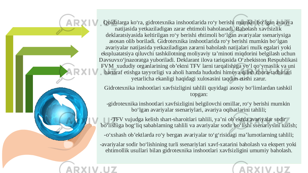 Qoidalarga ko‘ra, gidrotexnika inshootlarida ro‘y berishi mumkin bo‘lgan avariya natijasida yetkaziladigan zarar ehtimoli baholanadi. Baholash xavfsizlik deklaratsiyasida keltirilgan ro‘y berishi ehtimoli bo‘lgan avariyalar ssenariysiga asosan olib boriladi. Gidrotexnika inshootlarida ro‘y berishi mumkin bo‘lgan avariyalar natijasida yetkaziladigan zararni baholash natijalari mulk egalari yoki ekspluatatsiya qiluvchi tashkilotning moliyaviy ta’minoti miqdorini belgilash uchun Davsuvxo‘jnazoratga yuboriladi. Deklarant ilova tariqasida O‘zbekiston Respublikasi FVM xududiy organlarining ob’ektni TFV larni tarqalishiga yo‘l qo‘ymaslik va uni bartaraf etishga tayyorligi va aholi hamda hududni himoya qilish chora-tadbirlari yetarlicha ekanligi haqidagi xulosasini taqdim etishi zarur. Gidrotexnika inshootlari xavfsizligini tahlili quyidagi asosiy bo‘limlardan tashkil topgan: -gidrotexnika inshootlari xavfsizligini belgilovchi omillar, ro‘y berishi mumkin bo‘lgan avariyalar ssenariylari, avariya oqibatlarini tahlili; -TFV vujudga kelish shart-sharoitlari tahlili, ya’ni ob’ektda avariyalar sodir bo‘lishiga bog‘liq sabablarning tahlili va avariyalar sodir bo‘lishi ssenariysini tuzish; -o‘xshash ob’ektlarda ro‘y bergan avariyalar to‘g‘risidagi ma’lumotlarning tahlili; -avariyalar sodir bo‘lishining turli ssenariylari xavf-xatarini baholash va ekspert yoki ehtimollik usullari bilan gidrotexnika inshootlari xavfsizligini umumiy baholash. 