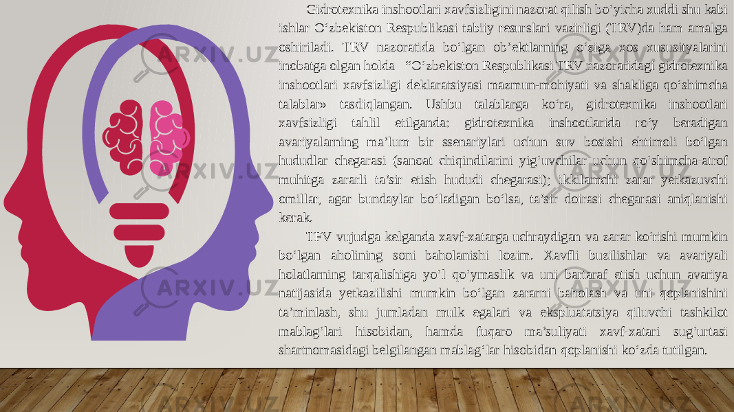 Gidrotexnika inshootlari xavfsizligini nazorat qilish bo‘yicha xuddi shu kabi ishlar O‘zbekiston Respublikasi tabiiy resurslari vazirligi (TRV)da ham amalga oshiriladi. TRV nazoratida bo‘lgan ob’ektlarning o‘ziga xos xususityalarini inobatga olgan holda “O‘zbekiston Respublikasi TRV nazoratidagi gidrotexnika inshootlari xavfsizligi deklaratsiyasi mazmun-mohiyati va shakliga qo‘shimcha talablar» tasdiqlangan. Ushbu talablarga ko‘ra, gidrotexnika inshootlari xavfsizligi tahlil etilganda: gidrotexnika inshootlarida ro‘y beradigan avariyalarning ma’lum bir ssenariylari uchun suv bosishi ehtimoli bo‘lgan hududlar chegarasi (sanoat chiqindilarini yig‘uvchilar uchun qo‘shimcha-atrof muhitga zararli ta’sir etish hududi chegarasi); ikkilamchi zarar yetkazuvchi omillar, agar bundaylar bo‘ladigan bo‘lsa, ta’sir doirasi chegarasi aniqlanishi kerak. TFV vujudga kelganda xavf-xatarga uchraydigan va zarar ko‘rishi mumkin bo‘lgan aholining soni baholanishi lozim. Xavfli buzilishlar va avariyali holatlarning tarqalishiga yo‘l qo‘ymaslik va uni bartaraf etish uchun avariya natijasida yetkazilishi mumkin bo‘lgan zararni baholash va uni qoplanishini ta’minlash, shu jumladan mulk egalari va ekspluatatsiya qiluvchi tashkilot mablag‘lari hisobidan, hamda fuqaro ma’suliyati xavf-xatari sug‘urtasi shartnomasidagi belgilangan mablag‘lar hisobidan qoplanishi ko‘zda tutilgan. 