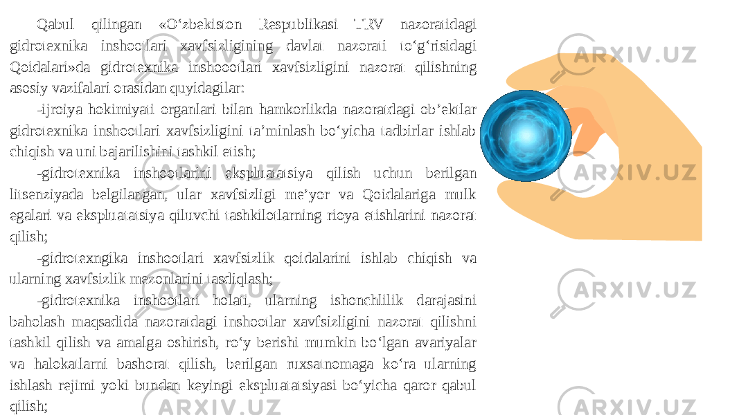 Qabul qilingan «O‘zbekiston Respublikasi TRV nazoratidagi gidrotexnika inshootlari xavfsizligining davlat nazorati to‘g‘risidagi Qoidalari»da gidrotexnika inshoootlari xavfsizligini nazorat qilishning asosiy vazifalari orasidan quyidagilar: -ijroiya hokimiyati organlari bilan hamkorlikda nazoratdagi ob’ektlar gidrotexnika inshootlari xavfsizligini ta’minlash bo‘yicha tadbirlar ishlab chiqish va uni bajarilishini tashkil etish; -gidrotexnika inshootlarini ekspluatatsiya qilish uchun berilgan litsenziyada belgilangan, ular xavfsizligi me’yor va Qoidalariga mulk egalari va ekspluatatsiya qiluvchi tashkilotlarning rioya etishlarini nazorat qilish; -gidrotexngika inshootlari xavfsizlik qoidalarini ishlab chiqish va ularning xavfsizlik mezonlarini tasdiqlash; -gidrotexnika inshootlari holati, ularning ishonchlilik darajasini baholash maqsadida nazoratdagi inshootlar xavfsizligini nazorat qilishni tashkil qilish va amalga oshirish, ro‘y berishi mumkin bo‘lgan avariyalar va halokatlarni bashorat qilish, berilgan ruxsatnomaga ko‘ra ularning ishlash rejimi yoki bundan keyingi ekspluatatsiyasi bo‘yicha qaror qabul qilish; 