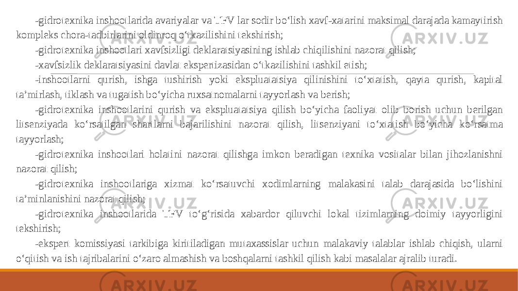 -gidrotexnika inshootlarida avariyalar va TFV lar sodir bo‘lish xavf-xatarini maksimal darajada kamaytirish kompleks chora-tadbirlarini oldinroq o‘tkazilishini tekshirish; -gidrotexnika inshootlari xavfsizligi deklaratsiyasining ishlab chiqilishini nazorat qilish; -xavfsizlik deklaratsiyasini davlat ekspertizasidan o‘tkazilishini tashkil etish; -inshootlarni qurish, ishga tushirish yoki ekspluatatsiya qilinishini to‘xtatish, qayta qurish, kapital ta’mirlash, tiklash va tugatish bo‘yicha ruxsatnomalarni tayyorlash va berish; -gidrotexnika inshootlarini qurish va ekspluatatsiya qilish bo‘yicha faoliyat olib borish uchun berilgan litsenziyada ko‘rsatilgan shartlarni bajarilishini nazorat qilish, litsenziyani to‘xtatish bo‘yicha ko‘rsatma tayyorlash; -gidrotexnika inshootlari holatini nazorat qilishga imkon beradigan texnika vositalar bilan jihozlanishni nazorat qilish; -gidrotexnika inshootlariga xizmat ko‘rsatuvchi xodimlarning malakasini talab darajasida bo‘lishini ta’minlanishini nazorat qilish; -gidrotexnika inshootlarida TFV to‘g‘risida xabardor qiluvchi lokal tizimlarning doimiy tayyorligini tekshirish; -ekspert komissiyasi tarkibiga kiritiladigan mutaxassislar uchun malakaviy talablar ishlab chiqish, ularni o‘qitish va ish tajribalarini o‘zaro almashish va boshqalarni tashkil qilish kabi masalalar ajralib turadi. 