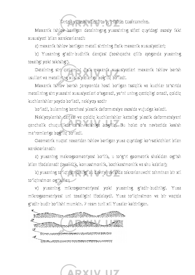 Detal yuzasi sifati to’g’risida tushuncha . Mexanik ishlov berilgan detalningng yuzasining sifati quyidagi asosiy ikki xususiyati bilan xarakterlanadi: a) mexanik ishlov berilgan metall sirtining fizik-mexanik xususiyatlari; b) Yuzaning g’adir-budirlik darajasi (boshqacha qilib aytganda yuzaning tozaligi yoki tekisligi). Detalning sirt qatlamini fizik-mexanik xususiyatlari mexanik ishlov berish usullari va metallning xususiyatlariga bog’liq bo’ladi. Mexanik ishlov berish jarayonida hosil bo’lgan issiqlik va kuchlar ta’sirida metallning sirt yuzasini xususiyatlari o’zgaradi, ya’ni uning qattiqligi ortadi, qoldiq kuchlanishlar paydo bo’ladi, naklyop sodir bo’ladi, bularning barchasi plastik deformatsiya asosida vujudga keladi. Naklyoplanish darjasi va qoldiq kuchlanishlar kattaligi plastik deformatsiyani qanchalik chuqurlikda ta’sir etishiga bog’liq. Bu holat o’z navbatida kesish ma’romlariga bog’liq bo’ladi. Geometrik nuqtai nazaridan ishlov berilgan yuza quyidagi ko’rsatkichlari bilan xarakterlanadi: a) yuzaning makrogeometriyasi bo’lib, u to’g’ri geometrik shakldan og’ish bilan ifodalanadi (ovallilik, konussimonlik, bochkasimonlik va shu kabilar); b) yuzaning to’lqinsimonligi bu davriy ravishda takrorlanuvchi tahminan bir xil to’lqinsimon og’ishlar; v) yuzaning mikrogeometriyasi yoki yuzaning g’adir-budirligi. Yuza mikrogeometriyasi uni tozaligini ifodalaydi. Yuza to’lqinsimon va bir vaqtda g’adir-budir bo’lishi mumkin. 7-rasm turli xil Yuzalar keltirilgan. 