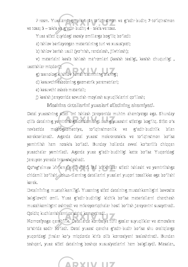 7-rasm. Yuzalarning turlari: 1- to’lqinsimon va g’adir-budir; 2-to’lqinsimon va toza; 3 – tekis va g’adir-budir; 4 - tekis va toza. Yuza sifati quyidagi asosiy omillarga bog’liq bo’ladi: a) ishlov berilayotgan materialning turi va xususiyati; b) ishlov berish usuli (yo’nish, randalash, jilvirlash); v) materialni kesib ishlash ma’romlari (kesish tezligi, kesish chuqurligi , uzatishlar miqdori); g) texnologik ishlov berish tizimining bikrligi; d) kesuvchi asbobning geometrik parametrlari; e) kesuvchi asbob materiali; j) kesish jarayonida sovutish-moylash suyuqliklarini qo’llash; Mashina detallarini yuzalari sifatining ahamiyati. Detal yuzasining sifati uni ishlash jarayonida muhim ahamiyatga ega. Shunday qilib detalning yemirilishga chidamliligi uning yuzasini sifatiga bog’liq. Sifat o’z navbatida makrogeometriya, to’lqinsimonlik va g’adir-budirlik bilan xarakterlanadi. Agarda detal yuzasi makronotekis va to’lqinsimon bo’lsa yemirilish ham notekis bo’ladi. Bunday hollarda avval ko’tarilib chiqqan yuzachalar yemiriladi. Agarda yuza g’adir-budirligi katta bo’lsa Yuqoridagi jara u yon yanada intensivlashadi. Qo’zg’almas birikmalarni sifati. Bu birikmalar sifatli ishlashi va yemirilishga chidamli bo’lishi uchun ularning detallarini yuzalari yuqori tozalikka ega bo’lishi kerak. Detalnining mustahkamligi. Yuzaning sifati detalning mustahkamligini bevosita belgilovchi omil. Yuza g’adir-budirligi kichik bo’lsa materiallarni charchash mustahkamligini oshiradi va mikroyoriqchalar hosil bo’lish jarayonini susaytiradi. Qoldiq kuchlanishlarni ta’sirini kamaytiradi. Korroziyaga qarshilik. Detallarda korroziya turli gazlar suyuqliklar va atmosfera ta’sirida sodir bo’ladi. Detal yuzasi qancha g’adir-budir bo’lsa shu oraliqlarga yuqoridagi jinslar ko’p miqdorda kirib olib korroziyani tezlashtiradi. Bundan tashqari, yuza sifati detalning boshqa xususiyatlarini ham belgilaydi. Masalan, 