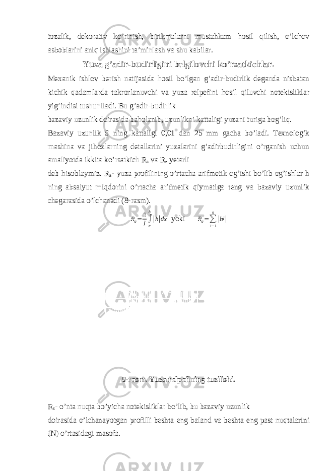 tozalik, dekorativ ko’rinish, birikmalarni mustahkam hosil qilish, o’lchov asboblarini aniq ishlashini ta’minlash va shu kabilar. Yuza g’adir-budirligini belgilovchi ko’rsatkichlar. Mexanik ishlov berish natijasida hosil bo’lgan g’adir-budirlik deganda nisbatan kichik qadamlarda takrorlanuvchi va yuza relpefini hosil qiluvchi notekisliklar yig’indisi tushuniladi. Bu g’adir-budirlik bazaviy uzunlik doirasida baholanib, uzunlikni kattaligi yuzani turiga bog’liq. Bazaviy uzunlik S ning kattaligi 0,01 dan 25 mm gacha bo’ladi. Texnologik mashina va jihozlarning detallarini yuzalarini g’adirbudirligini o’rganish uchun amaliyotda ikkita ko’rsatkich R a va R z yetarli deb hisoblaymiz. R a - yuza profilining o’rtacha arifmetik og’ishi bo’lib og’ishlar h ning absalyut miqdorini o’rtacha arifmetik qiymatiga teng va bazaviy uzunlik chegarasida o’lchanadi (8-rasm). R a = 1 l ∫ ab| h| dx yoki R a = ∑ i − 1n | hi | 8-rasm. Yuza relpefining tuzilishi. R z - o’nta nuqta bo’yicha notekisliklar bo’lib, bu bazaviy uzunlik doirasida o’lchanayotgan profilli beshta eng baland va beshta eng past nuqtalarini (N) o’rtasidagi masofa. 