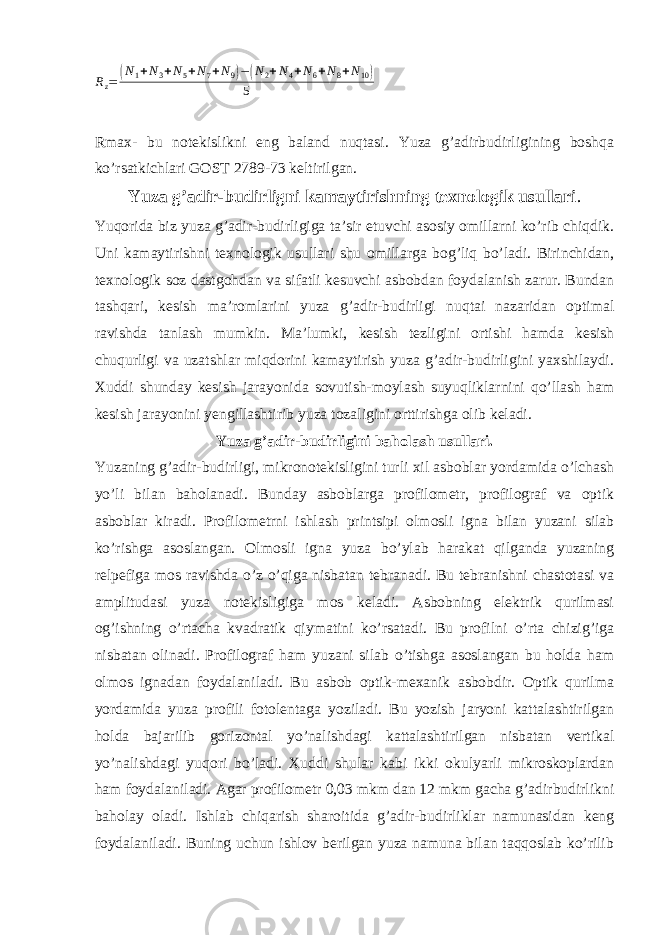 Rz= (N1+N3+N5+N7+N9)−(N2+N4+N6+N8+N10) 5Rmax- bu notekislikni eng baland nuqtasi. Yuza g’adirbudirligining boshqa ko’rsatkichlari GOST 2789-73 keltirilgan. Yuza g’adir-budirligni kamaytirishning texnologik usullari . Yuqorida biz yuza g’adir-budirligiga ta’sir etuvchi asosiy omillarni ko’rib chiqdik. Uni kamaytirishni texnologik usullari shu omillarga bog’liq bo’ladi. Birinchidan, texnologik soz dastgohdan va sifatli kesuvchi asbobdan foydalanish zarur. Bundan tashqari, kesish ma’romlarini yuza g’adir-budirligi nuqtai nazaridan optimal ravishda tanlash mumkin. Ma’lumki, kesish tezligini ortishi hamda kesish chuqurligi va uzatshlar miqdorini kamaytirish yuza g’adir-budirligini yaxshilaydi. Xuddi shunday kesish jarayonida sovutish-moylash suyuqliklarnini qo’llash ham kesish jarayonini yengillashtirib yuza tozaligini orttirishga olib keladi. Yuza g’adir-budirligini baholash usullari. Yuzaning g’adir-budirligi, mikronotekisligini turli xil asboblar yordamida o’lchash yo’li bilan baholanadi. Bunday asboblarga profilometr, profilograf va optik asboblar kiradi. Profilometrni ishlash printsipi olmosli igna bilan yuzani silab ko’rishga asoslangan. Olmosli igna yuza bo’ylab harakat qilganda yuzaning relpefiga mos ravishda o’z o’qiga nisbatan tebranadi. Bu tebranishni chastotasi va amplitudasi yuza notekisligiga mos keladi. Asbobning elektrik qurilmasi og’ishning o’rtacha kvadratik qiymatini ko’rsatadi. Bu profilni o’rta chizig’iga nisbatan olinadi. Profilograf ham yuzani silab o’tishga asoslangan bu holda ham olmos ignadan foydalaniladi. Bu asbob optik-mexanik asbobdir. Optik qurilma yordamida yuza profili fotolentaga yoziladi. Bu yozish jaryoni kattalashtirilgan holda bajarilib gorizontal yo’nalishdagi kattalashtirilgan nisbatan vertikal yo’nalishdagi yuqori bo’ladi. Xuddi shular kabi ikki okulyarli mikroskoplardan ham foydalaniladi. Agar profilometr 0,03 mkm dan 12 mkm gacha g’adirbudirlikni baholay oladi. Ishlab chiqarish sharoitida g’adir-budirliklar namunasidan keng foydalaniladi. Buning uchun ishlov berilgan yuza namuna bilan taqqoslab ko’rilib 