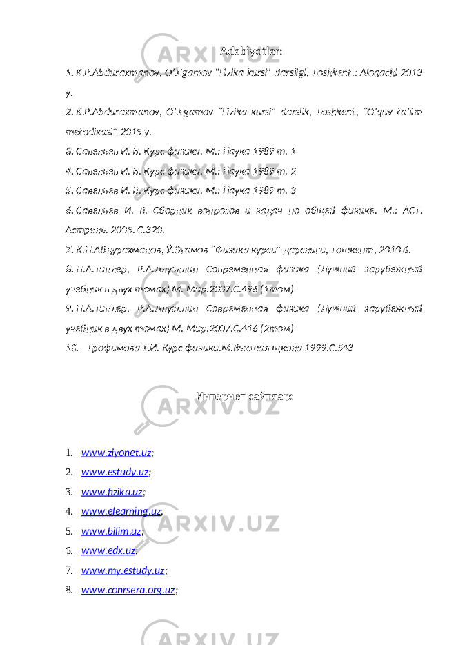 Adabiyotlar: 1. K.P.Abduraxmanov, O’.Egamov “Fizika kursi” darsligi, Toshkent.: Aloqachi 2013 y. 2. K.P.Abduraxmanov, O’.Egamov “Fizika kursi” darslik, Toshkent, “O’quv ta’lim metodikasi” 2015 y. 3. Савельев И. В. Курс физики. М.: Наука 1989 т. 1 4. Савельев И. В. Курс физики. М.: Наука 1989 т. 2 5. Савельев И. В. Курс физики. М.: Наука 1989 т. 3 6. Савельев И. В. Сборник вопросов и задач по общей физик е . М.: АСТ. Астрель. 2005. С.320. 7. К.П.Абдурахманов, Ў.Эгамов “ Физика курси” дарслиги, Тошкент, 2010 й. 8. П.А.Типлер, Р.А.Ллуэллин Современная физика (Лучший зарубежный учебник в двух томах) М. Мир.2007.С.496 (1том) 9. П.А.Типлер, Р.А.Ллуэллин Современная физика (Лучший зарубежный учебник в двух томах) М. Мир.2007.С.416 (2том) 10. Трофимова Т.И. Курс физики.М.Высшая щкола 1999.С.543 Интернет сайтлар: 1. ww.ziyonet.uz ; 2. ww.estudy.uz ; 3. ww.fizika.uz ; 4. ww.elearning.uz ; 5. ww.bilim.uz ; 6. ww.edx.uz ; 7. ww.my.estudy.uz ; 8. ww.conrsera.org.uz ; 