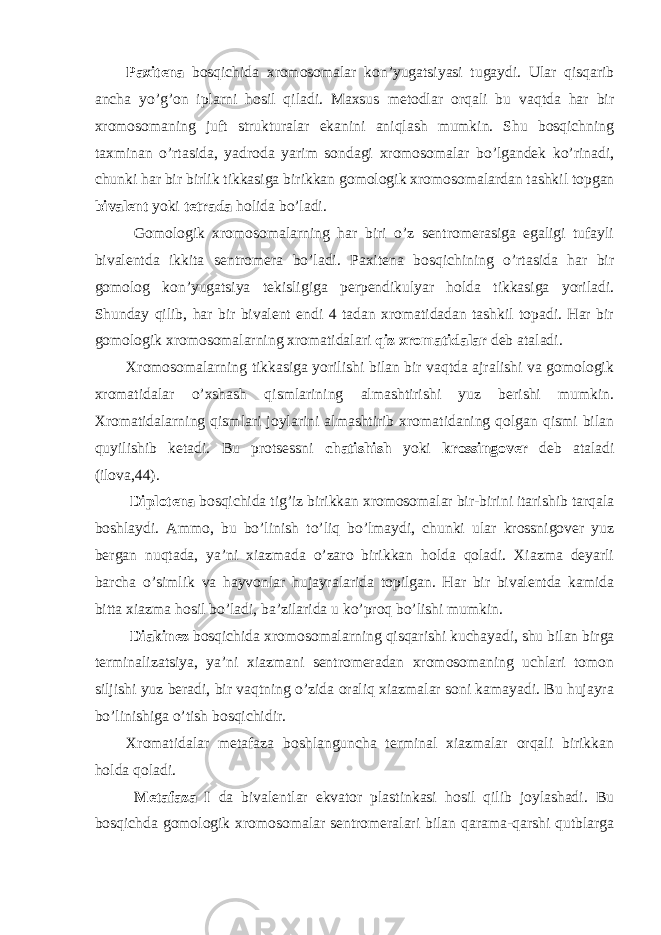 Paxitena bosqichida xromosomalar kon’yugatsiyasi tugaydi. Ular qisqarib ancha yo’g’on iplarni hosil qiladi. Maxsus metodlar orqali bu vaqtda har bir xromosomaning juft strukturalar ekanini aniqlash mumkin. Shu bosqichning taxminan o’rtasida, yadroda yarim sondagi xromosomalar bo’lgandek ko’rinadi, chunki har bir birlik tikkasiga birikkan gomologik xromosomalardan tashkil topgan bivalent yoki tetrada holida bo’ladi. Gomologik xromosomalarning har biri o’z sentromerasiga egaligi tufayli bivalentda ikkita sentromera bo’ladi. Paxitena bosqichining o’rtasida har bir gomolog kon’yugatsiya tekisligiga perpendikulyar holda tikkasiga yoriladi. Shunday qilib, har bir bivalent endi 4 tadan xromatidadan tashkil topadi. Har bir gomologik xromosomalarning xromatidalari qiz xromatidalar deb ataladi. Xromosomalarning tikkasiga yorilishi bilan bir vaqtda ajralishi va gomologik xromatidalar o’xshash qismlarining almashtirishi yuz berishi mumkin. Xromatidalarning qismlari joylarini almashtirib xromatidaning qolgan qismi bilan quyilishib ketadi. Bu protsessni chatishish yoki krossingover deb ataladi (ilova,44). Diplotena bosqichida tig’iz birikkan xromosomalar bir-birini itarishib tarqala boshlaydi. Ammo, bu bo’linish to’liq bo’lmaydi, chunki ular krossnigover yuz bergan nuqtada, ya’ni xiazmada o’zaro birikkan holda qoladi. Xiazma deyarli barcha o’simlik va hayvonlar hujayralarida topilgan. Har bir bivalentda kamida bitta xiazma hosil bo’ladi, ba’zilarida u ko’proq bo’lishi mumkin. Diakinez bosqichida xromosomalarning qisqarishi kuchayadi, shu bilan birga terminalizatsiya, ya’ni xiazmani sentromeradan xromosomaning uchlari tomon siljishi yuz beradi, bir vaqtning o’zida oraliq xiazmalar soni kamayadi. Bu hujayra bo’linishiga o’tish bosqichidir. Xromatidalar metafaza boshlanguncha terminal xiazmalar orqali birikkan holda qoladi. Metafaza I da bivalentlar ekvator plastinkasi hosil qilib joylashadi. Bu bosqichda gomologik xromosomalar sentromeralari bilan qarama-qarshi qutblarga 