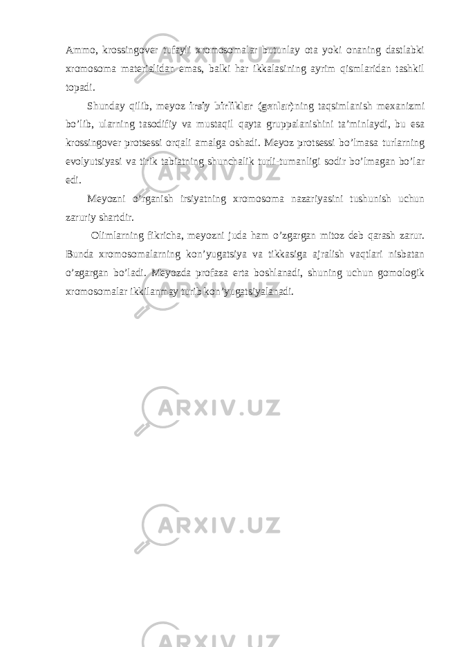 Ammo, krossingover tufayli xromosomalar butunlay ota yoki onaning dastlabki xromosoma materialidan emas, balki har ikkalasining ayrim qismlaridan tashkil topadi. Shunday qilib, meyoz irsiy birliklar (genlar) ning taqsimlanish mexanizmi bo’lib, ularning tasodifiy va mustaqil qayta gruppalanishini ta’minlaydi, bu esa krossingover protsessi orqali amalga oshadi. Meyoz protsessi bo’lmasa turlarning evolyutsiyasi va tirik tabiatning shunchalik turli-tumanligi sodir bo’lmagan bo’lar edi. Meyozni o’rganish irsiyatning xromosoma nazariyasini tushunish uchun zaruriy shartdir. Olimlarning fikricha, meyozni juda ham o’zgargan mitoz deb qarash zarur. Bunda xromosomalarning kon’yugatsiya va tikkasiga ajralish vaqtlari nisbatan o’zgargan bo’ladi. Meyozda profaza erta boshlanadi, shuning uchun gomologik xromosomalar ikkilanmay turib kon’yugatsiyalanadi. 