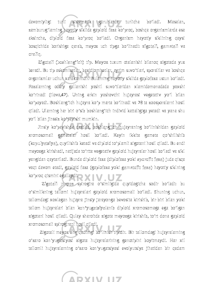 davomiyligi turli sistematik guruhlarda turlicha bo’ladi. Masalan, zamburug’larning hayotiy siklida gaploid faza ko’proq, boshqa organizmlarda esa aksincha, diploid faza ko’proq bo’ladi. Organizm hayotiy siklining qaysi bosqichida borishiga qarab, meyoz uch tipga bo’linadi: zigotali , gametali va oraliq . Zigotali (boshlang’ich) tip . Meyoz tuxum otalanishi bilanoq zigotada yuz beradi. Bu tip askomisetlar, bazidiomisetlar, ayrim suvo’tlari, sporalilar va boshqa organizmlar uchun xarakterlidir. Bularning hayotiy siklida gaplofaza ustun bo’ladi. Fazalarning oddiy gallanishi yashil suvo’tlaridan xlamidomonadada yaxshi ko’rinadi (ilova,42). Uning erkin yashovchi hujayrasi vegetativ yo’l bilan ko’payadi. Boshlang’ich hujayra ko’p marta bo’linadi va 28 ta zoosporalarni hosil qiladi. Ularning har biri o’sib boshlang’ich individ kattaligiga yetadi va yana shu yo’l bilan jinssiz ko’payishi mumkin. Jinsiy ko’payishda dastlab, boshlang’ich hujayraning bo’linishidan gaploid xromosomali gametalar hosil bo’ladi. Keyin ikkita gameta qo’shilishib ( kopulyatsiya ), quyilishib ketadi va diploid to’plamli zigotani hosil qiladi. Bu endi meyozga kirishadi, natijada to’rtta vegetativ gaploid hujayralar hosil bo’ladi va sikl yangidan qaytariladi. Bunda diploid faza (diplofaza yoki sporofit faza ) juda qisqa vaqt davom etadi, gaploid faza (gaplofaza yoki gametofit faza ) hayotiy siklning ko’proq qismini egallaydi. Zigotali meyoz spirogira o’simligida quyidagicha sodir bo’ladi: bu o’simlikning tallomi hujayralari gaploid xromosomali bo’ladi. Shuning uchun, tallomdagi xoxlagan hujayra jinsiy jarayonga bevosita kirishib, bir-biri bilan yoki tallom hujayralari bilan kon’yugatsiya lanib diploid xromosomaga ega bo’lgan zigotani hosil qiladi. Qulay sharoitda zigota meyozga kirishib, to’rt dona gaploid xromosomali spirogirani hosil qiladi. Zigotali meyoz eng qadimgi bo’linish tipidir. Bir tallomdagi hujayralarning o’zaro kon’yugatsiyasi zigota hujayralarining genotipini boyitmaydi. Har xil tallomli hujayralarning o’zaro kon’yugatsiyasi evolyutsiya jihatidan bir qadam 