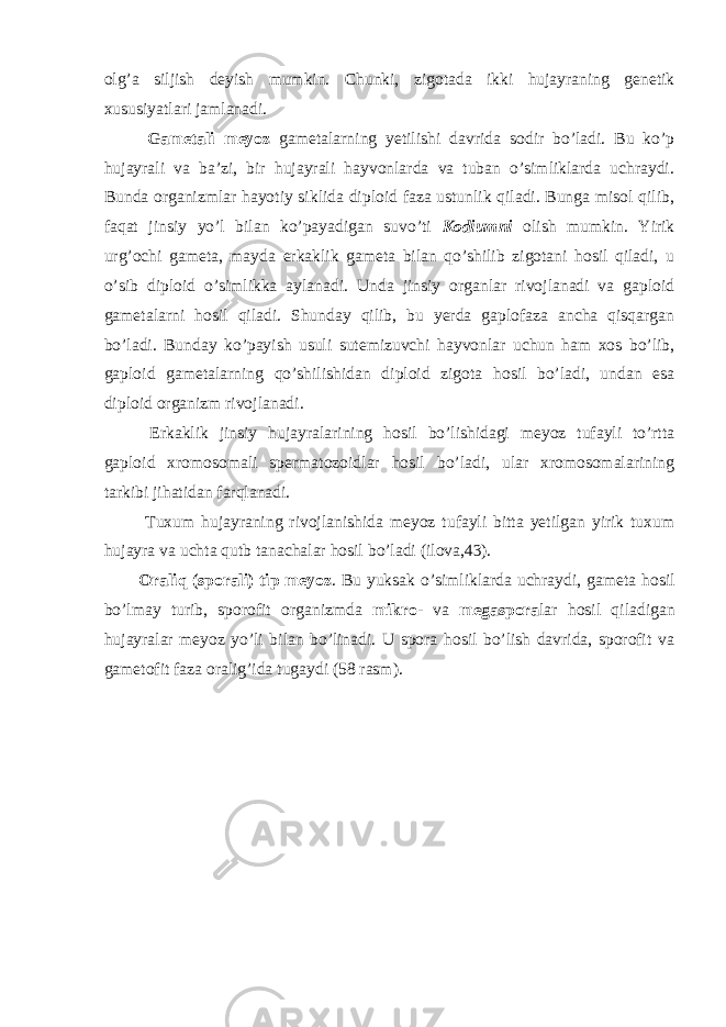 olg’a siljish deyish mumkin. Chunki, zigotada ikki hujayraning genetik xususiyatlari jamlanadi. Gametali meyoz gametalarning yetilishi davrida sodir bo’ladi. Bu ko’p hujayrali va ba’zi, bir hujayrali hayvonlarda va tuban o’simliklarda uchraydi. Bunda organizmlar hayotiy siklida diploid faza ustunlik qiladi. Bunga misol qilib, faqat jinsiy yo’l bilan ko’payadigan suvo’ti Kodiumni olish mumkin. Yirik urg’ochi gameta, mayda erkaklik gameta bilan qo’shilib zigotani hosil qiladi, u o’sib diploid o’simlikka aylanadi. Unda jinsiy organlar rivojlanadi va gaploid gametalarni hosil qiladi. Shunday qilib, bu yerda gaplofaza ancha qisqargan bo’ladi. Bunday ko’payish usuli sutemizuvchi hayvonlar uchun ham xos bo’lib, gaploid gametalarning qo’shilishidan diploid zigota hosil bo’ladi, undan esa diploid organizm rivojlanadi. Erkaklik jinsiy hujayralarining hosil bo’lishidagi meyoz tufayli to’rtta gaploid xromosomali spermatozoidlar hosil bo’ladi, ular xromosomalarining tarkibi jihatidan farqlanadi. Tuxum hujayraning rivojlanishida meyoz tufayli bitta yetilgan yirik tuxum hujayra va uchta qutb tanachalar hosil bo’ladi (ilova,43). Oraliq (sporali) tip meyoz . Bu yuksak o’simliklarda uchraydi, gameta hosil bo’lmay turib, sporofit organizmda mikro - va megaspora lar hosil qiladigan hujayralar meyoz yo’li bilan bo’linadi. U spora hosil bo’lish davrida, sporofit va gametofit faza oralig’ida tugaydi (58 rasm). 