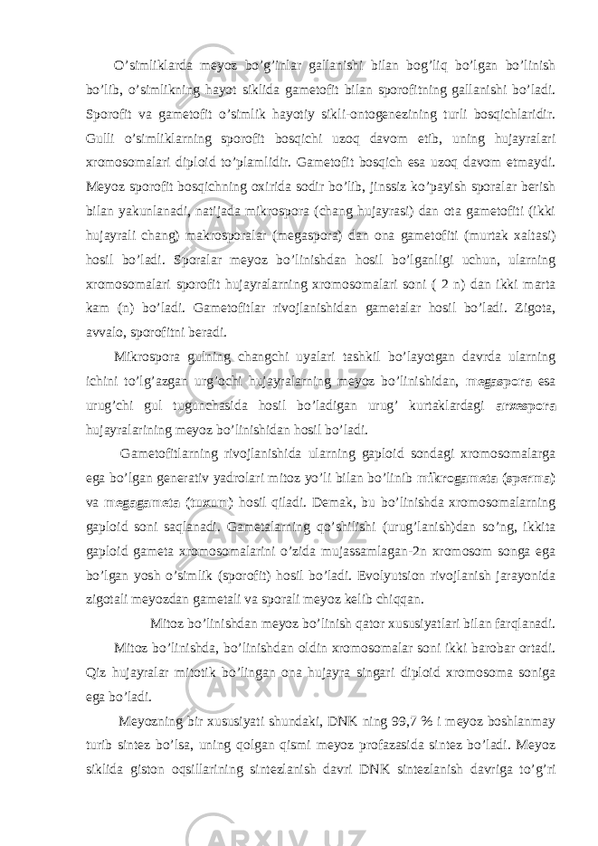 O’simliklarda meyoz bo’g’inlar gallanishi bilan bog’liq bo’lgan bo’linish bo’lib, o’simlikning hayot siklida gametofit bilan sporofitning gallanishi bo’ladi. Sporofit va gametofit o’simlik hayotiy sikli-ontogenezining turli bosqichlaridir. Gulli o’simliklarning sporofit bosqichi uzoq davom etib, uning hujayralari xromosomalari diploid to’plamlidir. Gametofit bosqich esa uzoq davom etmaydi. Meyoz sporofit bosqichning oxirida sodir bo’lib, jinssiz ko’payish sporalar berish bilan yakunlanadi, natijada mikrospora (chang hujayrasi) dan ota gametofiti (ikki hujayrali chang) makrosporalar (megaspora) dan ona gametofiti (murtak xaltasi) hosil bo’ladi. Sporalar meyoz bo’linishdan hosil bo’lganligi uchun, ularning xromosomalari sporofit hujayralarning xromosomalari soni ( 2 n) dan ikki marta kam (n) bo’ladi. Gametofitlar rivojlanishidan gametalar hosil bo’ladi. Zigota, avvalo, sporofitni beradi. Mikrospora gulning changchi uyalari tashkil bo’layotgan davrda ularning ichini to’lg’azgan urg’ochi hujayralarning meyoz bo’linishidan, megaspora esa urug’chi gul tugunchasida hosil bo’ladigan urug’ kurtaklardagi arxespora hujayralarining meyoz bo’linishidan hosil bo’ladi. Gametofitlarning rivojlanishida ularning gaploid sondagi xromosomalarga ega bo’lgan generativ yadrolari mitoz yo’li bilan bo’linib mikrogameta (sperma) va megagameta (tuxum) hosil qiladi. Demak, bu bo’linishda xromosomalarning gaploid soni saqlanadi. Gametalarning qo’shilishi (urug’lanish)dan so’ng, ikkita gaploid gameta xromosomalarini o’zida mujassamlagan-2n xromosom songa ega bo’lgan yosh o’simlik (sporofit) hosil bo’ladi. Evolyutsion rivojlanish jarayonida zigotali meyozdan gametali va sporali meyoz kelib chiqqan. Mitoz bo’linishdan meyoz bo’linish qator xususiyatlari bilan farqlanadi. Mitoz bo’linishda, bo’linishdan oldin xromosomalar soni ikki barobar ortadi. Qiz hujayralar mitotik bo’lingan ona hujayra singari diploid xromosoma soniga ega bo’ladi. Meyozning bir xususiyati shundaki, DNK ning 99,7 % i meyoz boshlanmay turib sintez bo’lsa, uning qolgan qismi meyoz profazasida sintez bo’ladi. Meyoz siklida giston oqsillarining sintezlanish davri DNK sintezlanish davriga to’g’ri 