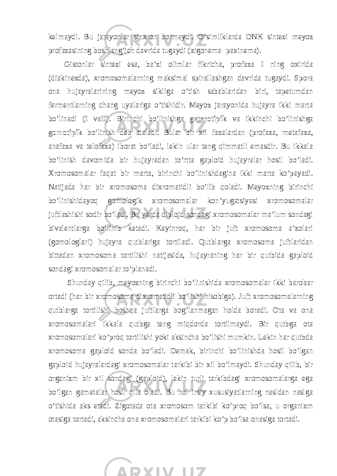 kelmaydi. Bu jarayonlar sinxron bormaydi. O’simliklarda DNK sintezi meyoz profazasining boshlang’ich davrida tugaydi (zigonema- paxinema). Gistonlar sintezi esa, ba’zi olimlar fikricha, profaza I ning oxirida (diakinezda), xromosomalarning maksimal spirallashgan davrida tugaydi. Spora ona hujayralarining meyoz sikliga o’tish sabablaridan biri, tapetumdan fermentlarning chang uyalariga o’tishidir. Meyoz jarayonida hujayra ikki marta bo’linadi (I vaII). Birinchi bo’linishga geterotipik va ikkinchi bo’linishga gomotipik bo’linish deb ataladi. Bular bir xil fazalardan (profaza, metafaza, anafaza va telofaza) iborat bo’ladi, lekin ular teng qimmatli emasdir. Bu ikkala bo’linish davomida bir hujayradan to’rtta gaploid hujayralar hosil bo’ladi. Xromosomalar faqat bir marta, birinchi bo’linishdagina ikki marta ko’payadi. Natijada har bir xromosoma dixromatidli bo’lib qoladi. Meyozning birinchi bo’linishidayoq gomologik xromosomalar kon’yugatsiyasi xromosomalar juftlashishi sodir bo’ladi. Bu yerda diploid sondagi xromosomalar ma’lum sondagi bivalentlarga bo’linib ketadi. Keyinroq, har bir juft xromosoma a’zolari (gomologlari) hujayra qutblariga tortiladi. Qutblarga xromosoma juftlaridan bittadan xromosoma tortilishi natijasida, hujayraning har bir qutbida gaploid sondagi xromosomalar to’planadi. Shunday qilib, meyozning birinchi bo’linishida xromosomalar ikki barobar ortadi (har bir xromosoma dixromatidli bo’lishi hisobiga). Juft xromosomalarning qutblarga tortilishi boshqa juftlarga bog’lanmagan holda boradi. Ota va ona xromosomalari ikkala qutbga teng miqdorda tortilmaydi. Bir qutbga ota xromosomalari ko’proq tortilishi yoki aksincha bo’lishi mumkin. Lekin har qutbda xromosoma gaploid sonda bo’ladi. Demak, birinchi bo’linishda hosil bo’lgan gaploid hujayralardagi xromosomalar tarkibi bir xil bo’lmaydi. Shunday qilib, bir organizm bir xil sondagi (gaploid), lekin turli tarkibdagi xromosomalarga ega bo’lgan gametalar hosil qila oladi. Bu hol irsiy xususiyatlarning nasldan naslga o’tishida aks etadi. Zigotada ota xromosom tarkibi ko’proq bo’lsa, u organizm otasiga tortadi, aksincha ona xromosomalari tarkibi ko’p bo’lsa onasiga tortadi. 