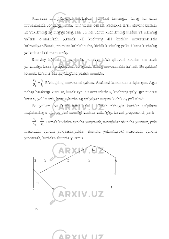 Richakka uning tayanch nuqtasidan har ikki tomonga, richag har safar muvozanatda bo`ladigan qilib, turli yuklar osiladi. Richakka ta`sir etuvchi kuchlar bu yuklarning og`irligiga teng. Har bir hol uchun kuchlarning moduli va ularning yelkasi o`ranatiladi. Rasmda 2H kuchning 4H kuchlni muvozanatlashi ko`rsatilgan.Bunda, rasmdan ko`rinishicha, kichik kuchning yelkasi katta kuchning yelkasidan ikki marta ortiq. Shunday tajribalarga asoslanib, richakka ta`sir qiluvchi kuchlar shu kuch yelkalariga teskari proporsional bo`lganda richag muvozanatda bo`ladi. Bu qoidani formula ko`rinishida quyidagicha yozish mumkin.1 2 2 1 l l F F  Richagning muvozanat qoidasi Arximed tomonidan aniqlangan. Agar richag harakatga kiritilsa, bunda ayni bir vaqt ichida F 2 kuchning qo`yilgan nuqtasi katta S 2 yo`l o`tadi, katta F 1 kuchning qo`yilgan nuqtasi kichik S 1 yo`l o`tadi. Bu yullarni va kuch modellarini o`lchab richagda kuchlar qo`yilgan nuqtalarning o`tgan yo`llari uzunligi kuchlar kattaligiga teskari proporsonal, yani: 1 2 2 1 F F S S  Demak kuchdan qancha yutqazsak, masofadan shuncha yutamiz, yoki masofadan qancha yutqazsak,yuldan shuncha yutamiz,yoki masofadan qancha yutqazsak, kuchdan shuncha yutamiz. S 2 B l 1 O l 2 A S 1 F 2 F 1 