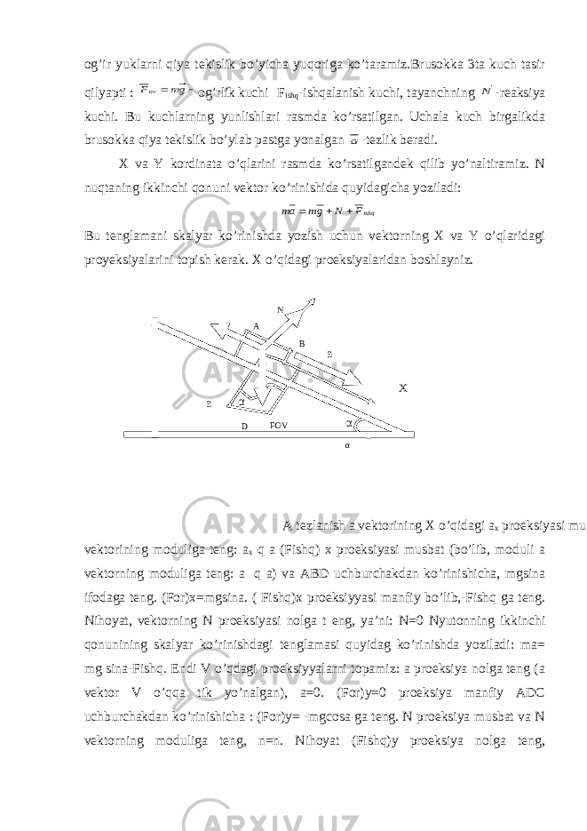 og’ir yuklarni qiya tekislik bo’yicha yuqoriga ko’taramiz.Brusokka 3ta kuch tasir qilyapti :   gm Fov og’rlik kuchi F ishq -ishqalanish kuchi, tayanchning N -reaksiya kuchi. Bu kuchlarning yunlishlari rasmda ko’rsatilgan. Uchala kuch birgalikda brusokka qiya tekislik bo’ylab pastga yonalgan a -tezlik beradi. X va Y kordinata o’qlarini rasmda ko’rsatilgandek qilib yo’naltiramiz. N nuqtaning ikkinchi qonuni vektor ko’rinishida quyidagicha yoziladi: ishqF N gm am    Bu tenglamani skalyar ko’rinishda yozish uchun vektorning X va Y o’qlaridagi proyeksiyalarini topish kerak. X o’qidagi proeksiyalaridan boshlayniz. A tezlanish a vektorining X o’qidagi a x proeksiyasi musbat bo’lib, moduli a vektorining moduliga teng: a x q a (Fishq) x proeksiyasi musbat (bo’lib, moduli a vektorning moduliga teng: a q a) va ABD uchburchakdan ko’rinishicha, mgsina ifodaga teng. (For)x=mgsina. ( Fishq)x proeksiyyasi manfiy bo’lib,-Fishq ga teng. Nihoyat, vektorning N proeksiyasi nolga t eng, ya’ni: N=0 Nyutonning ikkinchi qonunining skalyar ko’rinishdagi tenglamasi quyidag ko’rinishda yoziladi: ma= mg sina-Fishq. Endi V o’qdagi proeksiyyalarni topamiz: a proeksiya nolga teng (a vektor V o’qqa tik yo’nalgan), a=0. (For)y=0 proeksiya manfiy ADC uchburchakdan ko’rinishicha : (For)y= -mgcosa ga teng. N proeksiya musbat va N vektorning moduliga teng, n=n. Nihoyat (Fishq)y proeksiya nolga teng, a D FOV α α αα A N B a X 