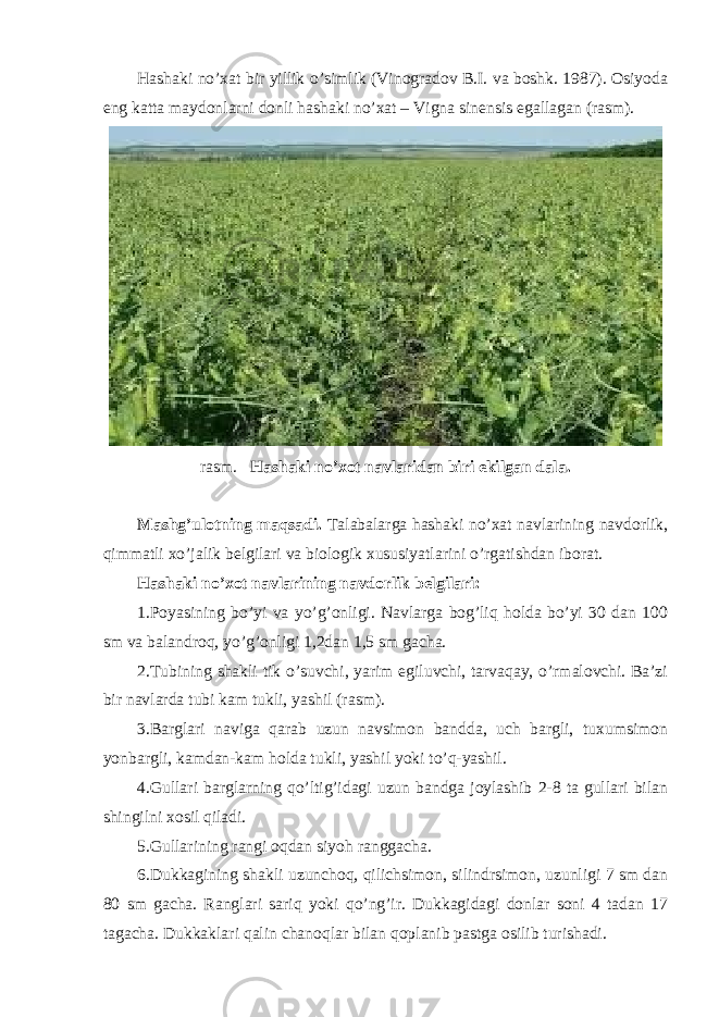 Hashaki no’xat bir yillik o’simlik (Vinogradov B.I. va boshk. 1987). Osiyoda eng katta maydonlarni donli hashaki no’xat – Vigna sinensis egallagan (rasm). rasm. Hashaki no’xot navlaridan biri ekilgan dala. Mashg’ulotning maqsadi. Talabalarga hashaki no’xat navlarining navdorlik, qimmatli xo’jalik belgilari va biologik xususiyatlarini o’rgatishdan iborat. Hashaki no’xot navlarining navdorlik belgilari: 1.Poyasining bo’yi va yo’g’onligi. Navlarga bog’liq holda bo’yi 30 dan 100 sm va balandroq, yo’g’onligi 1,2dan 1,5 sm gacha. 2.Tubining shakli tik o’suvchi, yarim egiluvchi, tarvaqay, o’rmalovchi. Ba’zi bir navlarda tubi kam tukli, yashil (rasm). 3.Barglari naviga qarab uzun navsimon bandda, uch bargli, tuxumsimon yonbargli, kamdan-kam holda tukli, yashil yoki to’q-yashil. 4.Gullari barglarning qo’ltig’idagi uzun bandga joylashib 2-8 ta gullari bilan shingilni xosil qiladi. 5.Gullarining rangi oqdan siyoh ranggacha. 6.Dukkagining shakli uzunchoq, qilichsimon, silindrsimon, uzunligi 7 sm dan 80 sm gacha. Ranglari sariq yoki qo’ng’ir. Dukkagidagi donlar soni 4 tadan 17 tagacha. Dukkaklari qalin chanoqlar bilan qoplanib pastga osilib turishadi. 