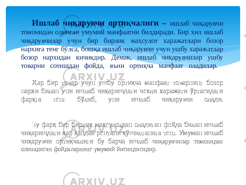 Ишлаб чиқарувчи ортиқчалиги – ишлаб чиқарувчи томонидан олинган умумий манфаатни билдиради. Бир хил ишлаб чиқарувчилар учун бир бирлик маҳсулот харажатлари бозор нархига тенг бўлса, бошқа ишлаб чиқарувчи учун ушбу харажатлар бозор нархидан кичикдир. Демак, ишлаб чиқарувчилар ушбу товарни сотишдан фойда, яъни ортиқча манфаат оладилар. Ҳар бир товар учун ушбу ортиқча манфаат товарнинг бозор нархи билан уни ишлаб чиқаришдаги чекли харажати ўртасидаги фарқга тенг бўлиб, уни ишлаб чиқарувчи олади. Бу фарқ бир бирлик мақсулотдан оладиган фойда билан ишлаб чиқаришдаги ҳар қандай рентани қўшилганига тенг. Умуман ишлаб чиқарувчи ортиқчалиги бу барча ишлаб ч иқарувчилар томонидан олинадиган фойдаларнинг умумий йиғиндисидир. 