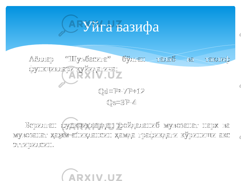Аёллар “Шуъбасига” бўлган талаб ва таклиф функциялари қуйидагича: Qd=P 2 -7P+12 Qs=3P-4 Берилган функциялардан фойдаланиб мувозанат нарх ва мувозанат ҳажм аниқлансин ҳамда графикдаги кўриниши акс эттирилсин. Уйга вазифа 