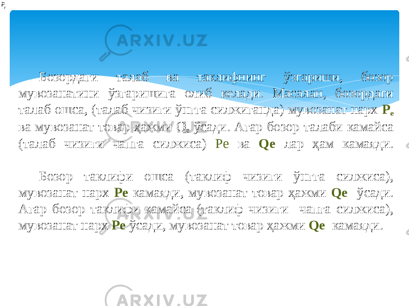 Бозордаги талаб ва таклифнинг ўзгариши, бозор мувозанатини ўзгаришига олиб келади. Масалан, бозордаги талаб ошса, (талаб чизиғи ўнгга силжиганда) мувозанат нарх P e ва мувозанат товар ҳажми Q e ўсади. Агар бозор талаби камайса (талаб чизиғи чапга силжиса) Pe ва Qe лар ҳам камаяди. Бозор таклифи ошса (таклиф чизиғи ўнгга силжиса), мувозанат нарх Pe камаяди, мувозанат товар ҳажми Qe ўсади. Агар бозор таклифи камайса (таклиф чизиғи чапга силжиса), мувозанат нарх Pe ўсади, мувозанат товар ҳажми Qe камаяди. eP 