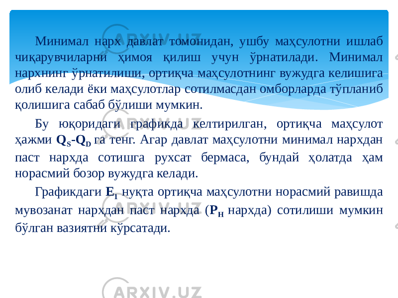 Минимал нарх давлат томонидан, ушбу маҳсулотни ишлаб чиқарувчиларни ҳимоя қилиш учун ўрнатилади. Минимал нархнинг ўрнатилиши, ортиқча маҳсулотнинг вужудга келишига олиб келади ёки маҳсулотлар сотилмасдан омборларда тўпланиб қолишига сабаб бўлиши мумкин. Бу юқоридаги графикда келтирилган, ортиқча маҳсулот ҳажми Q S -Q D га тенг. Агар давлат маҳсулотни минимал нархдан паст нархда сотишга рухсат бермаса, бундай ҳолатда ҳам норасмий бозор вужудга келади. Графикдаги E 1 нуқта ортиқча маҳсулотни норасмий равишда мувозанат нархдан паст нархда ( P H нархда) сотилиши мумкин бўлган вазиятни кўрсатади. 