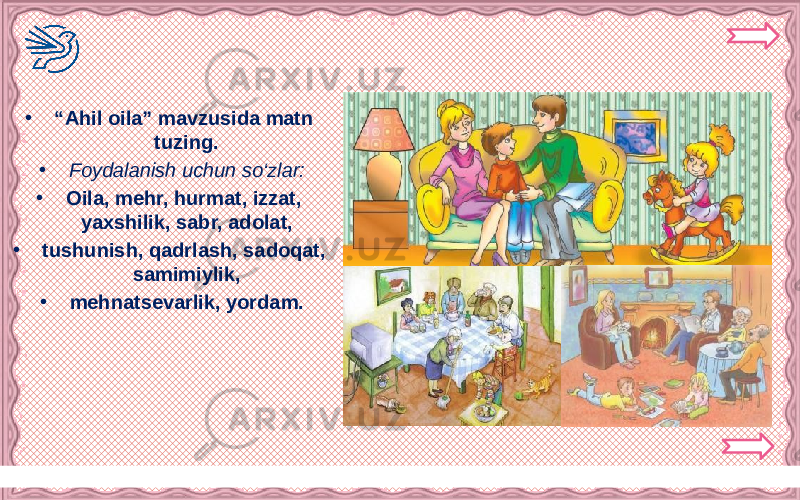 Никифорова Н.В. • “ Ahil oila” mavzusida matn tuzing. • Foydalanish uchun so‘zlar: • Oila, mehr, hurmat, izzat, yaxshilik, sabr, adolat, • tushunish, qadrlash, sadoqat, samimiylik, • mehnatsevarlik, yordam. 