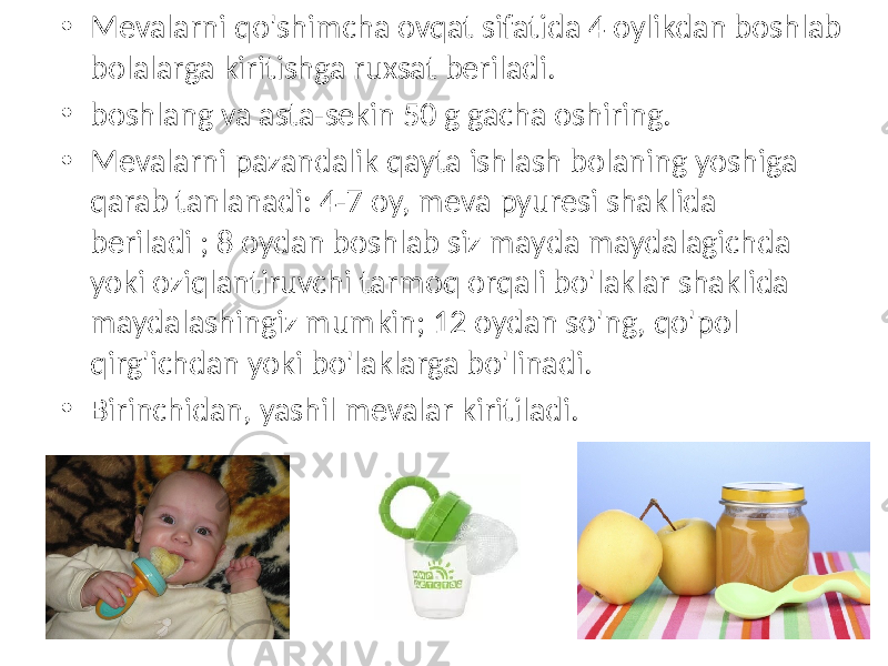 • Mevalarni qo&#39;shimcha ovqat sifatida 4 oylikdan boshlab bolalarga kiritishga ruxsat beriladi. • boshlang va asta-sekin 50 g gacha oshiring. • Mevalarni pazandalik qayta ishlash bolaning yoshiga qarab tanlanadi: 4-7 oy, meva pyuresi shaklida beriladi ; 8 oydan boshlab siz mayda maydalagichda yoki oziqlantiruvchi tarmoq orqali bo&#39;laklar shaklida maydalashingiz mumkin; 12 oydan so&#39;ng, qo&#39;pol qirg&#39;ichdan yoki bo&#39;laklarga bo&#39;linadi. • Birinchidan, yashil mevalar kiritiladi. 