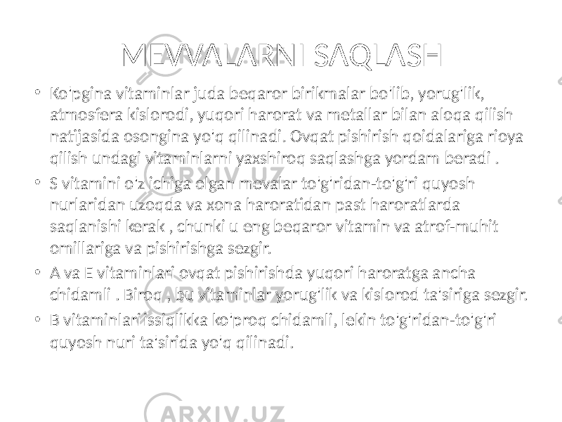 • Ko&#39;pgina vitaminlar juda beqaror birikmalar bo&#39;lib, yorug&#39;lik, atmosfera kislorodi, yuqori harorat va metallar bilan aloqa qilish natijasida osongina yo&#39;q qilinadi. Ovqat pishirish qoidalariga rioya qilish undagi vitaminlarni yaxshiroq saqlashga yordam beradi . • S vitamini o&#39;z ichiga olgan mevalar to&#39;g&#39;ridan-to&#39;g&#39;ri quyosh nurlaridan uzoqda va xona haroratidan past haroratlarda saqlanishi kerak , chunki u eng beqaror vitamin va atrof-muhit omillariga va pishirishga sezgir. • A va E vitaminlari ovqat pishirishda yuqori haroratga ancha chidamli . Biroq , bu vitaminlar yorug&#39;lik va kislorod ta&#39;siriga sezgir. • B vitaminlari issiqlikka ko&#39;proq chidamli, lekin to&#39;g&#39;ridan-to&#39;g&#39;ri quyosh nuri ta&#39;sirida yo&#39;q qilinadi. MEVVALARNI SAQLASH 