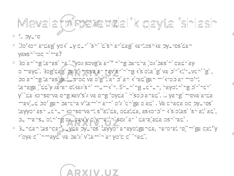 • 1. pyure • Do&#39;konlardagi yoki uy qurilishi idishlaridagi kartoshka pyuresidan yaxshiroq nima? • Bolaning tanasi hali &#34;yoz sovg&#39;alari&#34; ning barcha jozibasini qadrlay olmaydi. Bog&#39;dagi ba&#39;zi mevalar navlarining kislotaligi va biriktiruvchiligi , bolaning tanasiga tuproq va o&#39;g&#39;itlar bilan kiradigan mikroblar mo&#39;rt tanaga jiddiy zarar etkazishi mumkin. Shuning uchun, hayotning birinchi yilida konserva eng xavfsiz va eng foydali hisoblanadi. U yangi mevalarda mavjud bo&#39;lgan barcha vitaminlarni o&#39;z ichiga oladi . Va chaqaloq pyuresi tayyorlash uchun konservant sifatida, odatda, askorbin kislotasi ishlatiladi, bu mahsulotning ozuqaviy qiymatini sezilarli darajada oshiradi . • Bundan tashqari, uyda pyuresi tayyorlanayotganda, harorat rejimiga qat&#39;iy rioya qilinmaydi va ba&#39;zi vitaminlar yo&#39;q qilinadi.Mevalarni pazandalik qayta ishlash 