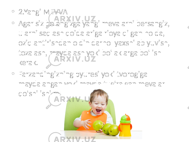 • 2.Yangi MEVVA • Agar siz bolangizga yangi mevalarni bersangiz, ularni saqlash qoidalariga rioya qilgan holda, oziqlantirishdan oldin darhol yaxshilab yuvish, tozalash, maydalash yoki bo&#39;laklarga bo&#39;lish kerak. • Farzandingizning pyuresi yoki tvorogiga maydalangan yoki mayda tug&#39;ralgan mevalar qo&#39;shilishi mumkin. 