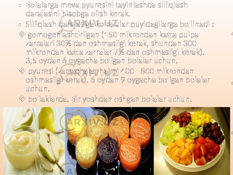 • Bolalarga meva pyuresini tayinlashda silliqlash darajasini hisobga olish kerak. • Silliqlash darajasiga ko&#39;ra ular quyidagilarga bo&#39;linadi :  gomogenlashtirilgan (150 mikrondan katta pulpa zarralari 30% dan oshmasligi kerak, shundan 300 mikrondan katta zarralar 7% dan oshmasligi kerak). 3,5 oydan 6 oygacha bo&#39;lgan bolalar uchun.  pyuresi (zarrachalar hajmi 400 - 800 mikrondan oshmasligi kerak). 6 oydan 9 oygacha bo&#39;lgan bolalar uchun.  bo&#39;laklarda. Bir yoshdan oshgan bolalar uchun. 