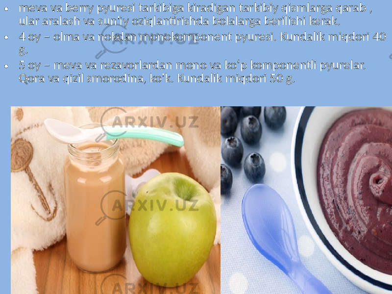 • meva va berry pyuresi tarkibiga kiradigan tarkibiy qismlarga qarab , ular aralash va sun&#39;iy oziqlantirishda bolalarga berilishi kerak. • 4 oy – olma va nokdan monokomponent pyuresi. Kundalik miqdori 40 g. • 5 oy – meva va rezavorlardan mono va ko‘p komponentli pyurelar. Qora va qizil smorodina, ko&#39;k. Kundalik miqdori 50 g. 