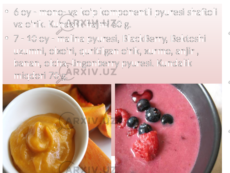 • 6 oy - mono- va ko&#39;p komponentli pyuresi shaftoli va o&#39;rik. Kundalik hajmi 60 g. • 7 - 10 oy - malina pyuresi, BlackBerry, Bektoshi uzumni, olxo&#39;ri, quritilgan o&#39;rik, xurmo, anjir , banan, olcha, lingonberry pyuresi. Kundalik miqdori 70 g. 