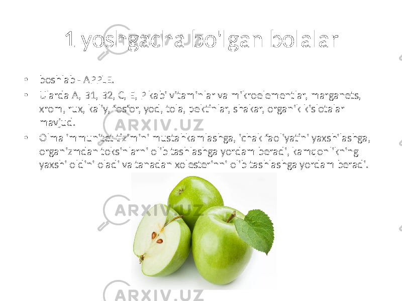 1 yoshgacha bo&#39;lgan bolalar • boshlab - APPLE. • Ularda A, B1, B2, C, E, P kabi vitaminlar va mikroelementlar, marganets, xrom, rux, kaliy, fosfor, yod, tola, pektinlar, shakar, organik kislotalar mavjud. • Olma immunitet tizimini mustahkamlashga, ichak faoliyatini yaxshilashga, organizmdan toksinlarni olib tashlashga yordam beradi, kamqonlikning yaxshi oldini oladi va tanadan xolesterinni olib tashlashga yordam beradi. 