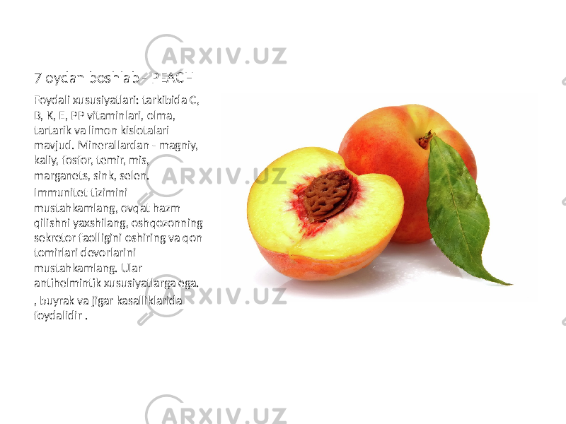 7 oydan boshlab - PEACH Foydali xususiyatlari: tarkibida C, B, K, E, PP vitaminlari, olma, tartarik va limon kislotalari mavjud. Minerallardan - magniy, kaliy, fosfor, temir, mis, marganets, sink, selen. Immunitet tizimini mustahkamlang, ovqat hazm qilishni yaxshilang, oshqozonning sekretor faolligini oshiring va qon tomirlari devorlarini mustahkamlang. Ular antihelmintik xususiyatlarga ega. , buyrak va jigar kasalliklarida foydalidir . 