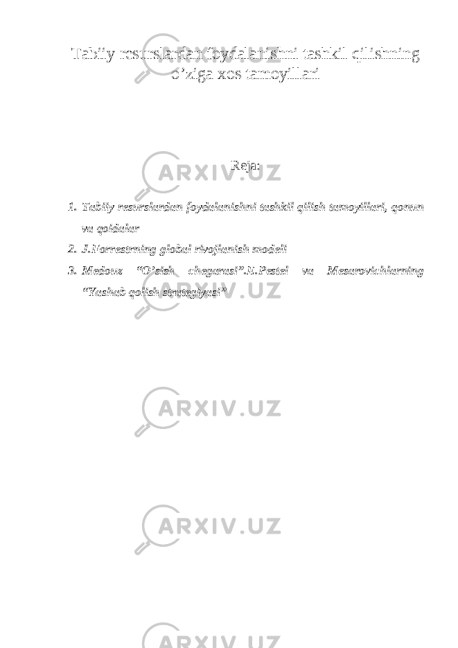 Tabiiy resurslardan foydalanishni tashkil qilishning o’ziga xos tamoyillari Reja: 1. Tabiiy resurslardan foydalanishni tashkil qilish tamoyillari, qonun va qoidalar 2. J.Forr е strning global rivojlanish modeli 3. Medouz “O’sish chegarasi”.E.Pestel va Mesarovichlarning “Yashab qolish strategiyasi” 